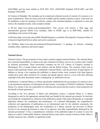 Page258
(OAI-PMH) and has been ratified as IETF RFC 5013, ANSI/NISO Standard Z39.85-2007, and ISO
Standard 15836:2009.
b) Creation of Metadata: The metadata can be created and collected at point of creation of a resource or at
point of publication. There are many such tools available and the number continues to grow. Such tools can
be standalone or part of a package of software, usually with a backend database or repository to store and
retrieve the metadata records, some examples include:
i) DC-dot (http://www.ukoln.ac.uk/metadata/dcdot/). This service will retrieve a Web page and
automatically generate Dublin Core metadata, either as HTML tags or as RDF/XML, suitable for
embedding in the section of the page.
ii) DCmeta (http://www.dstc.edu.au/RDU/MetaWeb/generic_tool.html). Developed by Tasmania Online. It
is based on SuperNoteTab text-editor and can be customized.
iii) HotMeta (http://www.dstc.edu.au/Research/Projects/hotmeta/). A package of software, including
metadata editor, repository and search engine.
National Library
National Library: The governments of most major countries support national libraries. The national library
has a national responsibility. It stands as the apex institution for library services in a country and is funded
by National government. Three noteworthy examples are the U.S. Library of Congress (located in
Washington, D.C.), Canada Library and Archives and the British Library. The countries which wish to
preserve their particular culture, have established a national library, with the provision of legal deposit. In
addition to having a law requiring the publishers to deposit books, those countries with legal deposits
usually have many other incentives for a proper and speedy deposit, such as a tie-in with laws affecting
copyright of the same documents, and/or a cataloguing- in- publication service.
a) Definition: A national library is a library specifically established by the government of a nation to serve
as the preeminent repository of information for that country. According to UNESCO’s definition “National
library of a country is the one responsible for collecting and conserving that country’s book production for
the benefit of future generation.”
According to the ALA glossary of library and information science, a national library is “a library
designated as such by the appropriate national body and funded by the national government. Its functions
may include the comprehensive collection of the publication output of the nation (frequently as a copyright
depository library), the compilation and maintenance of a national bibliography, the comprehensive
collection and organization of publications on an international scale for the scholarly community, the
production of the bibliographic tools, the coordination of a library network, the provision of library
services to the national government or some of its agencies, and other responsibilities delineated by the
national government”. It has a comprehensive collection of the published output of a nation to serve the
nation as a whole. Unlike public libraries, National Library rarely allows citizens to borrow books. Often, it
includes numerous rare, valuable, or significant works.
 