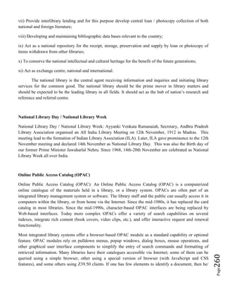 Page260
vii) Provide interlibrary lending and for this purpose develop central loan / photocopy collection of both
national and foreign literature;
viii) Developing and maintaining bibliographic data bases relevant to the country;
ix) Act as a national repository for the receipt, storage, preservation and supply by loan or photocopy of
items withdrawn from other libraries;
x) To conserve the national intellectual and cultural heritage for the benefit of the future generations;
xi) Act as exchange centre, national and international.
The national library is the central agent receiving information and inquiries and initiating library
services for the common good. The national library should be the prime mover in library matters and
should be expected to be the leading library in all fields. It should act as the hub of nation’s research and
reference and referral centre.
National Library Day / National Library Week
National Library Day / National Library Week: Ayyanki Venkata Ramanaiah, Secretary, Andhra Pradesh
Library Association organised an All India Library Meeting on 12th November, 1912 in Madras. This
meeting lead to the formation of Indian Library Association (ILA). Later, ILA gave prominence to the 12th
November meeting and declared 14th November as National Library Day. This was also the Birth day of
our former Prime Minister Jawaharlal Nehru. Since 1968, 14th-20th November are celebrated as National
Library Week all over India.
Online Public Access Catalog (OPAC)
Online Public Access Catalog (OPAC): An Online Public Access Catalog (OPAC) is a computerized
online catalogue of the materials held in a library, or a library system. OPACs are often part of an
integrated library management system or software. The library staff and the public can usually access it in
computers within the library, or from home via the Internet. Since the mid-1980s, it has replaced the card
catalog in most libraries. Since the mid-1990s, character-based OPAC interfaces are being replaced by
Web-based interfaces. Today more complex OPACs offer a variety of search capabilities on several
indexes, integrate rich content (book covers, video clips, etc.), and offer interactive request and renewal
functionality.
Most integrated library systems offer a browser-based OPAC module as a standard capability or optional
feature. OPAC modules rely on pulldown menus, popup windows, dialog boxes, mouse operations, and
other graphical user interface components to simplify the entry of search commands and formatting of
retrieved information. Many libraries have their catalogues accessible via Internet; some of them can be
queried using a simple browser, other using a special version of browser (with JavaScript and CSS
features), and some others using Z39.50 clients. If one has few elements to identify a document, then he/
 