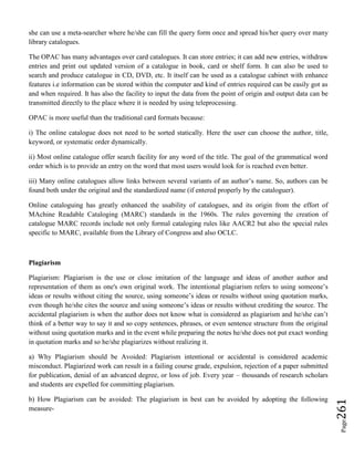 Page261
she can use a meta-searcher where he/she can fill the query form once and spread his/her query over many
library catalogues.
The OPAC has many advantages over card catalogues. It can store entries; it can add new entries, withdraw
entries and print out updated version of a catalogue in book, card or shelf form. It can also be used to
search and produce catalogue in CD, DVD, etc. It itself can be used as a catalogue cabinet with enhance
features i.e information can be stored within the computer and kind of entries required can be easily got as
and when required. It has also the facility to input the data from the point of origin and output data can be
transmitted directly to the place where it is needed by using teleprocessing.
OPAC is more useful than the traditional card formats because:
i) The online catalogue does not need to be sorted statically. Here the user can choose the author, title,
keyword, or systematic order dynamically.
ii) Most online catalogue offer search facility for any word of the title. The goal of the grammatical word
order which is to provide an entry on the word that most users would look for is reached even better.
iii) Many online catalogues allow links between several variants of an author’s name. So, authors can be
found both under the original and the standardized name (if entered properly by the cataloguer).
Online cataloguing has greatly enhanced the usability of catalogues, and its origin from the effort of
MAchine Readable Cataloging (MARC) standards in the 1960s. The rules governing the creation of
catalogue MARC records include not only formal cataloging rules like AACR2 but also the special rules
specific to MARC, available from the Library of Congress and also OCLC.
Plagiarism
Plagiarism: Plagiarism is the use or close imitation of the language and ideas of another author and
representation of them as one's own original work. The intentional plagiarism refers to using someone’s
ideas or results without citing the source, using someone’s ideas or results without using quotation marks,
even though he/she cites the source and using someone’s ideas or results without crediting the source. The
accidental plagiarism is when the author does not know what is considered as plagiarism and he/she can’t
think of a better way to say it and so copy sentences, phrases, or even sentence structure from the original
without using quotation marks and in the event while preparing the notes he/she does not put exact wording
in quotation marks and so he/she plagiarizes without realizing it.
a) Why Plagiarism should be Avoided: Plagiarism intentional or accidental is considered academic
misconduct. Plagiarized work can result in a failing course grade, expulsion, rejection of a paper submitted
for publication, denial of an advanced degree, or loss of job. Every year – thousands of research scholars
and students are expelled for committing plagiarism.
b) How Plagiarism can be avoided: The plagiarism in best can be avoided by adopting the following
measure-
 