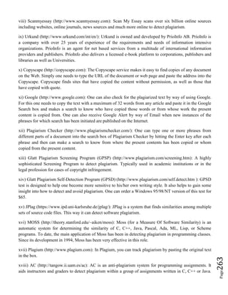 Page263
viii) Scanmyessay (http://www.scanmyessay.com): Scan My Essay scans over six billion online sources
including websites, online journals, news sources and much more online to detect plagiarism.
ix) Urkund (http://www.urkund.com/int/en/): Urkund is owned and developed by PrioInfo AB. PrioInfo is
a company with over 25 years of experience of the requirements and needs of information intensive
organizations. PrioInfo is an agent for net based services from a multitude of international information
providers and publishers. PrioInfo also delivers a licensed e-book platform to corporations, publishers and
libraries as well as Universities.
x) Copyscape (http://copyscape.com): The Copyscape service makes it easy to find copies of any document
on the Web. Simply one needs to type the URL of the document or web page and paste the address into the
Copyscape. Copyscape finds sites that have copied the content without permission, as well as those that
have copied with quote.
xi) Google (http://www.google.com): One can also check for the plagiarized text by way of using Google.
For this one needs to copy the text with a maximum of 32 words from any article and paste it in the Google
Search box and makes a search to know who have copied those words or from whose work the present
content is copied from. One can also receive Google Alert by way of Email when new instances of the
phrases for which search has been initiated are published on the Internet.
xii) Plagiarism Checker (http://www.plagiarismchecker.com/): One can type one or more phrases from
different parts of a document into the search box of Plagiarism Checker by hitting the Enter key after each
phrase and then can make a search to know from where the present contents has been copied or whom
copied from the present content.
xiii) Glatt Plagiarism Screening Program (GPSP) (http://www.plagiarism.com/screening.htm): A highly
sophisticated Screening Program to detect plagiarism. Typically used in academic institutions or in the
legal profession for cases of copyright infringement.
xiv) Glatt Plagiarism Self-Detection Program (GPSD) (http://www.plagiarism.com/self.detect.htm ): GPSD
test is designed to help one become more sensitive to his/her own writing style. It also helps to gain some
insight into how to detect and avoid plagiarism. One can order a Windows 95/98/NT version of this test for
$65.
xv) JPlag (https://www.ipd.uni-karlsruhe.de/jplag/): JPlag is a system that finds similarities among multiple
sets of source code files. This way it can detect software plagiarism.
xvi) MOSS (http://theory.stanford.edu/~aiken/moss): Moss (for a Measure Of Software Similarity) is an
automatic system for determining the similarity of C, C++, Java, Pascal, Ada, ML, Lisp, or Scheme
programs. To date, the main application of Moss has been in detecting plagiarism in programming classes.
Since its development in 1994, Moss has been very effective in this role.
xvii) Plagium (http://www.plagium.com): In Plagium, you can track plagiarism by pasting the original text
in the box.
xviii) AC (http://tangow.ii.uam.es/ac): AC is an anti-plagiarism system for programming assignments. It
aids instructors and graders to detect plagiarism within a group of assignments written in C, C++ or Java.
 