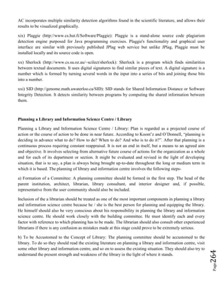 Page264
AC incorporates multiple similarity detection algorithms found in the scientific literature, and allows their
results to be visualized graphically.
xix) Plaggie (http://www.cs.hut.fi/Software/Plaggie): Plaggie is a stand-alone source code plagiarism
detection engine purposed for Java programming exercises. Plaggie's functionality and graphical user
interface are similar with previously published JPlag web service but unlike JPlag, Plaggie must be
installed locally and its source code is open.
xx) Sherlock (http://www.cs.su.oz.au/~scilect/sherlock): Sherlock is a program which finds similarities
between textual documents. It uses digital signatures to find similar pieces of text. A digital signature is a
number which is formed by turning several words in the input into a series of bits and joining those bits
into a number.
xxi) SID (http://genome.math.uwaterloo.ca/SID): SID stands for Shared Information Distance or Software
Integrity Detection. It detects similarity between programs by computing the shared information between
them.
Planning a Library and Information Science Centre / Library
Planning a Library and Information Science Centre / Library: Plan is regarded as a projected course of
action or the course of action to be done in near future. According to Koont’z and O’Donnell, “planning is
deciding in advance what to do? How to do? When to do? And who is to do it?”. After that planning is a
continuous process requiring constant reappraisal. It is not an end in itself, but a means to an agreed aim
and objective. It involves selecting from alternative future course of actions for the organization as a whole
and for each of its department or section. It might be evaluated and revised in the light of developing
situation, that is to say, a plan is always being brought up-to-date throughout the long or medium term in
which it is based. The planning of library and information centre involves the following steps-
a) Formation of a Committee: A planning committee should be formed in the first step. The head of the
parent institution, architect, librarian, library consultant, and interior designer and, if possible,
representative from the user community should also be included.
Inclusion of the a librarian should be treated as one of the most important components in planning a library
and information science centre because he / she is the best person for planning and equipping the library.
He himself should also be very conscious about his responsibility in planning the library and information
science centre. He should work closely with the building committee. He must identify each and every
factor with reference to which planning has to be made. The librarian should also consult other experienced
librarians if there is any confusion as mistakes made at this stage could prove to be extremely serious.
b) To be Accustomed to the Concept of Library: The planning committee should be accustomed to the
library. To do so they should read the existing literature on planning a library and information centre, visit
some other library and information centre, and so on to assess the existing situation. They should also try to
understand the present strength and weakness of the library in the light of where it stands.
 
