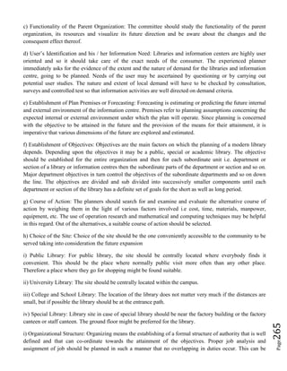Page265
c) Functionality of the Parent Organization: The committee should study the functionality of the parent
organization, its resources and visualize its future direction and be aware about the changes and the
consequent effect thereof.
d) User’s Identification and his / her Information Need: Libraries and information centers are highly user
oriented and so it should take care of the exact needs of the consumer. The experienced planner
immediately asks for the evidence of the extent and the nature of demand for the libraries and information
centre, going to be planned. Needs of the user may be ascertained by questioning or by carrying out
potential user studies. The nature and extent of local demand will have to be checked by consultation,
surveys and controlled test so that information activities are well directed on demand criteria.
e) Establishment of Plan Premises or Forecasting: Forecasting is estimating or predicting the future internal
and external environment of the information centre. Premises refer to planning assumptions concerning the
expected internal or external environment under which the plan will operate. Since planning is concerned
with the objective to be attained in the future and the provision of the means for their attainment, it is
imperative that various dimensions of the future are explored and estimated.
f) Establishment of Objectives: Objectives are the main factors on which the planning of a modern library
depends. Depending upon the objectives it may be a public, special or academic library. The objective
should be established for the entire organization and then for each subordinate unit i.e. department or
section of a library or information centres then the subordinate parts of the department or section and so on.
Major department objectives in turn control the objectives of the subordinate departments and so on down
the line. The objectives are divided and sub divided into successively smaller components until each
department or section of the library has a definite set of goals for the short as well as long period.
g) Course of Action: The planners should search for and examine and evaluate the alternative course of
action by weighing them in the light of various factors involved i.e cost, time, materials, manpower,
equipment, etc. The use of operation research and mathematical and computing techniques may be helpful
in this regard. Out of the alternatives, a suitable course of action should be selected.
h) Choice of the Site: Choice of the site should be the one conveniently accessible to the community to be
served taking into consideration the future expansion
i) Public Library: For public library, the site should be centrally located where everybody finds it
convenient. This should be the place where normally public visit more often than any other place.
Therefore a place where they go for shopping might be found suitable.
ii) University Library: The site should be centrally located within the campus.
iii) College and School Library: The location of the library does not matter very much if the distances are
small, but if possible the library should be at the entrance path.
iv) Special Library: Library site in case of special library should be near the factory building or the factory
canteen or staff canteen. The ground floor might be preferred for the library.
i) Organizational Structure: Organizing means the establishing of a formal structure of authority that is well
defined and that can co-ordinate towards the attainment of the objectives. Proper job analysis and
assignment of job should be planned in such a manner that no overlapping in duties occur. This can be
 