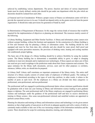Page266
achieved by establishing various departments. The power, function and duties of various departmental
heads must be clearly defined; similar jobs should be put under one department while the jobs which are
dissimilar should be isolated from each other.
j) Financial and Cost Consideration: Without a proper source of finance an information centre will fail to
provide the expected services to its user. It should not depend solely on the grants received from the parent
organization. It should also make provisions for generation of funds by itself.
k) Determination of Requirement of Resources: In this stage the various kinds of resources that would be
required for the implementation of objectives or planning are determined. The resources mainly consist of
the following.
i) Library Building, Equipment and Other Similar Facilities: A library and information centre cannot exist
without a proper building, without the furniture and equipment. So the construction of a library building is
of first and foremost step for planning a library or information centre. The building should be well
equipped and must be free from dust, dirt, cobwebs and also should be water proof, theft proof and
equipped with noise prevention measures, the provision of drinking water, heating and cooling machine
(air conditioned), proper lighting.
The basic aim of the design of a library building should be to achieve flexibility by using the modular
system. The library building has to demonstrate a remarkable ability to grow, to adapt to changing
conditions to meet new demands and to implement new technologies. If these aspects are taken care of then
one need not give much weightage to the predictions made about their future expansion and existence. The
space estimates for the library staff, documents, services, users and for other purposes i.e corridors,
entrances, lobbies, toilet, etc should also be prepared.
ii) Library Staff: Library staff constitutes an important component of the library trinity. The entire staff
structure of a library usually consists of certain ranks of employees of different grades. The ranking of
employees is determined according to the types of work they perform; in other words, it relates to the
number of posts at each level. All the employees in a library are divided into three categories i.e
professional, semi-professional, and non professional.
The professional staff are engaged in performing professional duties whose minimum qualification should
be graduation with at least one year training in library and information science leading to post graduate
degree or diploma. The semi professional staff of the library employees are engaged in performing library
routines and techniques under the guidance of the professional staff and have to receive alternatively
training in library science. Also some non-professional (clerical) and unskilled workers are appointed to
perform certain library works.
Planning for education and training in library and information science and technology is to be given utmost
attention so that a high quality of man power at all levels in adequate quantity and with a variety of skills is
constantly made available to take care of the ever increasing complex of the information institution and the
system. There should also be scope for continuing education, training, and scholarship.
 