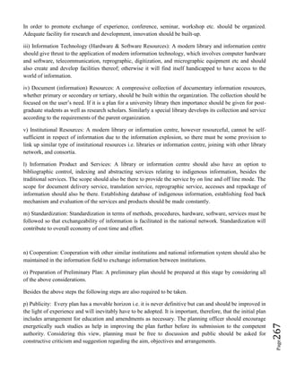 Page267
In order to promote exchange of experience, conference, seminar, workshop etc. should be organized.
Adequate facility for research and development, innovation should be built-up.
iii) Information Technology (Hardware & Software Resources): A modern library and information centre
should give thrust to the application of modern information technology, which involves computer hardware
and software, telecommunication, reprographic, digitization, and micrographic equipment etc and should
also create and develop facilities thereof; otherwise it will find itself handicapped to have access to the
world of information.
iv) Document (information) Resources: A compressive collection of documentary information resources,
whether primary or secondary or tertiary, should be built within the organization. The collection should be
focused on the user’s need. If it is a plan for a university library then importance should be given for post-
graduate students as well as research scholars. Similarly a special library develops its collection and service
according to the requirements of the parent organization.
v) Institutional Resources: A modern library or information centre, however resourceful, cannot be self-
sufficient in respect of information due to the information explosion, so there must be some provision to
link up similar type of institutional resources i.e. libraries or information centre, joining with other library
network, and consortia.
l) Information Product and Services: A library or information centre should also have an option to
bibliographic control, indexing and abstracting services relating to indigenous information, besides the
traditional services. The scope should also be there to provide the service by on line and off line mode. The
scope for document delivery service, translation service, reprographic service, accesses and repackage of
information should also be there. Establishing database of indigenous information, establishing feed back
mechanism and evaluation of the services and products should be made constantly.
m) Standardization: Standardization in terms of methods, procedures, hardware, software, services must be
followed so that exchangeability of information is facilitated in the national network. Standardization will
contribute to overall economy of cost time and effort.
n) Cooperation: Cooperation with other similar institutions and national information system should also be
maintained in the information field to exchange information between institutions.
o) Preparation of Preliminary Plan: A preliminary plan should be prepared at this stage by considering all
of the above considerations.
Besides the above steps the following steps are also required to be taken.
p) Publicity: Every plan has a movable horizon i.e. it is never definitive but can and should be improved in
the light of experience and will inevitably have to be adopted. It is important, therefore, that the initial plan
includes arrangement for education and amendments as necessary. The planning officer should encourage
energetically such studies as help in improving the plan further before its submission to the competent
authority. Considering this view, planning must be free to discussion and public should be asked for
constructive criticism and suggestion regarding the aim, objectives and arrangements.
 