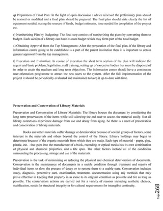 Page268
q) Preparation of Final Plan: In the light of open discussion / advice received the preliminary plan should
be revised or modified and a final plan should be prepared. The final plan should state clearly the list of
equipment needed, stating the sources of funds, budget estimates, time needed for completion of the project
etc.
r) Numberizing Plan by Budgeting: The final step consists of numberizing the plans by converting them to
budget. Each section of a library can have its own budget which may form part of the total budget.
s) Obtaining Approval from the Top Management: After the preparation of the final plan, if the library and
information centre going to be established is a part of the parent institution then it is important to obtain
general approval from the top management.
t) Execution and Evaluation: In course of execution the short term section of the plan will indicate the
urgent and basic problem, legislative, staff training, setting up of executive bodies that must be disposed of
in order to attain the medium and long term objectives. The information centre should have a continuous
user-orientation programme to attract the new users to the system. After the full implementation of the
project it should be periodically evaluated and maintained to keep it up-to-date with time.
Preservation and Conservation of Library Materials
Preservation and Conservation of Library Materials: The library houses the document by considering the
long-term preservation of the items while still allowing the end user to access the material easily. But all
library collections experience damage from use and decay from aging. So there is a need of preservation
and conservation of library materials.
Books and other materials suffer damage or deterioration because of several groups of factors, some
inherent in the materials and others beyond the control of the library. Library holdings may begin to
deteriorate because of the organic materials from which they are made. Each type of material - paper, glue,
plastic, etc. - that goes into the manufacture of a book, recording or optical media has its own combination
of physical and chemical properties, and a life span. The other factors include all of the conditions
surrounding the processing, storage and use of the materials.
Preservation is the task of minimizing or reducing the physical and chemical deterioration of documents.
Conservation is the maintenance of documents in a usable condition through treatment and repairs of
individual items to slow the process of decay or to restore them to a usable state. Conservation includes
study, diagnosis, preventive care, examination, treatment, documentation using any methods that may
prove effective in keeping that property in as close to its original condition as possible and for as long as
possible. The conservation actions are carried out for a variety of reasons including aesthetic choices,
stabilization, needs for structural integrity or for cultural requirements for intangible continuity.
 