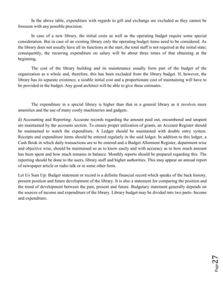 Page27
In the above table, expenditure with regards to gift and exchange are excluded as they cannot be
foreseen with any possible precision.
In case of a new library, the initial costs as well as the operating budget require some special
consideration. But in case of an existing library only the operating budget items need to be considered. As
the library does not usually have all its functions at the start, the total staff is not required at the initial state;
consequently, the recurring expenditure on salary will be about three times of that obtaining at the
beginning.
The cost of the library building and its maintenance usually form part of the budget of the
organization as a whole and, therefore, this has been excluded from the library budget. If, however, the
library has its separate existence, a sizable initial cost and a proportionate cost of maintaining will have to
be provided in the budget. Any good architect will be able to give these estimates.
The expenditure in a special library is higher than that in a general library as it involves more
amenities and the use of many costly machineries and gadgets.
d) Accounting and Reporting: Accurate records regarding the amount paid out, encumbered and unspent
are maintained by the accounts section. To ensure proper utilization of grants, an Account Register should
be maintained to watch the expenditure. A Ledger should be maintained with double entry system.
Receipts and expenditure items should be entered regularly in the said ledger. In addition to this ledger, a
Cash Book in which daily transactions are to be entered and a Budget Allotment Register, department wise
and objective wise, should be maintained so as to know easily and with accuracy as to how much amount
has been spent and how much remains in balance. Monthly reports should be prepared regarding this. The
reporting should be done to the users, library staff and higher authorities. This may appear an annual report
of newspaper article or radio talk or in some other form.
Let Us Sum Up: Budget statement or record is a definite financial record which speaks of the back history,
present position and future development of the library. It is also a statement for comparing the position and
the trend of development between the past, present and future. Budgetary statement generally depends on
the sources of income and expenditure of the library. Library budget may be divided into two parts- Income
and expenditure.
 