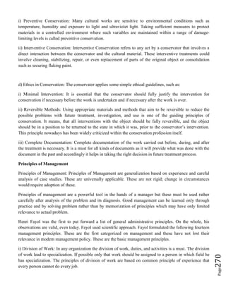 Page270
i) Preventive Conservation: Many cultural works are sensitive to environmental conditions such as
temperature, humidity and exposure to light and ultraviolet light. Taking sufficient measures to protect
materials in a controlled environment where such variables are maintained within a range of damage-
limiting levels is called preventive conservation.
ii) Interventive Conservation: Interventive Conservation refers to any act by a conservator that involves a
direct interaction between the conservator and the cultural material. These interventive treatments could
involve cleaning, stabilizing, repair, or even replacement of parts of the original object or consolidation
such as securing flaking paint.
d) Ethics in Conservation: The conservator applies some simple ethical guidelines, such as:
i) Minimal Intervention: It is essential that the conservator should fully justify the intervention for
conservation if necessary before the work is undertaken and if necessary after the work is over.
ii) Reversible Methods: Using appropriate materials and methods that aim to be reversible to reduce the
possible problems with future treatment, investigation, and use is one of the guiding principles of
conservation. It means, that all interventions with the object should be fully reversible, and the object
should be in a position to be returned to the state in which it was, prior to the conservator’s intervention.
This principle nowadays has been widely criticized within the conservation profession itself.
iii) Complete Documentation: Complete documentation of the work carried out before, during, and after
the treatment is necessary. It is a must for all kinds of documents as it will provide what was done with the
document in the past and accordingly it helps in taking the right decision in future treatment process.
Principles of Management
Principles of Management: Principles of Management are generalization based on experience and careful
analysis of case studies. These are universally applicable. These are not rigid; change in circumstances
would require adoption of these.
Principles of management are a powerful tool in the hands of a manager but these must be used rather
carefully after analysis of the problem and its diagnosis. Good management can be learned only through
practice and by solving problem rather than by memorization of principles which may have only limited
relevance to actual problem.
Henri Fayol was the first to put forward a list of general administrative principles. On the whole, his
observations are valid, even today. Fayol used scientific approach. Fayol formulated the following fourteen
management principles. These are the first categorized on management and these have not lost their
relevance in modern management policy. These are the basic management principles.
i) Division of Work: In any organization the division of work, duties, and activities is a must. The division
of work lead to specialization. If possible only that work should be assigned to a person in which field he
has specialization. The principles of division of work are based on common principle of experience that
every person cannot do every job.
 