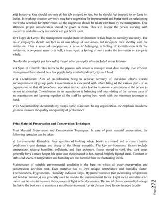 Page272
xiii) Initiative: One should not only do his job assigned to him, but he should feel inspired to perform his
duties. In working situation anybody may have suggestion for improvement and better work or redesigning
the works schedule for better result, all the suggestion should be taken with trust by the management. Due
attention, proper consideration should be given to them. This will inspire the person working with
incentives and ultimately institution will get better result.
xiv) Esprit de Corps: The management should create environment which leads to harmony and unity. The
entire employees should not feel as an assemblage of individuals but recognize their identity with the
institution. Thus a sense of co-operation, a sense of belonging, a feeling of identification with the
institution, a corporate sense over self, a team spirit, a feeling of unity make the institution as a organic
whole.
Besides the principles put forward by Fayol, other principles often included are as follows-
xv) Span of Control: This refers to the persons with whom a manager must deal directly. For efficient
management there should be a few people to be controlled directly by each head.
xvi) Coordination: Aim of co-ordination being to achieve harmony of individual efforts toward
accomplishment of group goals. Co-ordination is concerned with interrelating of the various parts of an
organization so that all procedures, operation and activities lead to maximum contribution to the person to
person relationship. Co-ordination in an organization is balancing and interrelating of the various parts of
an organization and keeping together all the staff for getting best result with the minimum resources at
hand.
xvii) Accountability: Accountability means liable to account. In any organization, the emphasis should be
given to measure the quality and quantity of performance.
Print Material Preservation and Conservation Techniques
Print Material Preservation and Conservation Techniques: In case of print material preservation, the
following remedies can be taken-
a) Environmental Remedies: Poor qualities of building where books are stored and extreme climatic
conditions create damage and decay of the library materials. The key environmental factors include
temperature, relative humidity, pollutants, and light exposure. Books stored in cool, dry, dark areas
generally have a much longer life span than those housed in hot, humid, brightly lighted areas. Constant or
stabilized levels of temperature and humidity are less harmful than the fluctuating levels.
Maintenance of suitable environmental condition is the base on which all other preservation and
conservation activities rest. Each material has its own unique temperature and humidity factor.
Thermometers, Hygrometers, Humidity indicator strips, Hygrothermometer (for monitoring temperature
and relative humidity) are generally used to monitor the environmental factor. Light meter and ultraviolet
meter can be used to measure the exposure of light to the documents. The use of climate-controlled storage
facility is the best way to maintain a suitable environment. Let us discuss these factors in more details-
 