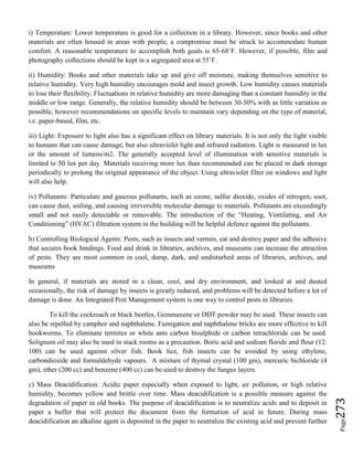 Page273
i) Temperature: Lower temperature is good for a collection in a library. However, since books and other
materials are often housed in areas with people, a compromise must be struck to accommodate human
comfort. A reasonable temperature to accomplish both goals is 65-68˚F. However, if possible, film and
photography collections should be kept in a segregated area at 55˚F.
ii) Humidity: Books and other materials take up and give off moisture, making themselves sensitive to
relative humidity. Very high humidity encourages mold and insect growth. Low humidity causes materials
to lose their flexibility. Fluctuations in relative humidity are more damaging than a constant humidity in the
middle or low range. Generally, the relative humidity should be between 30-50% with as little variation as
possible, however recommendations on specific levels to maintain vary depending on the type of material,
i.e. paper-based, film, etc.
iii) Light: Exposure to light also has a significant effect on library materials. It is not only the light visible
to humans that can cause damage, but also ultraviolet light and infrared radiation. Light is measured in lux
or the amount of lumens/m2. The generally accepted level of illumination with sensitive materials is
limited to 50 lux per day. Materials receiving more lux than recommended can be placed in dark storage
periodically to prolong the original appearance of the object. Using ultraviolet filter on windows and light
will also help.
iv) Pollutants: Particulate and gaseous pollutants, such as ozone, sulfur dioxide, oxides of nitrogen, soot,
can cause dust, soiling, and causing irreversible molecular damage to materials. Pollutants are exceedingly
small and not easily detectable or removable. The introduction of the “Heating, Ventilating, and Air
Conditioning” (HVAC) filtration system in the building will be helpful defence against the pollutants.
b) Controlling Biological Agents: Pests, such as insects and vermin, eat and destroy paper and the adhesive
that secures book bindings. Food and drink in libraries, archives, and museums can increase the attraction
of pests. They are most common in cool, damp, dark, and undisturbed areas of libraries, archives, and
museums
In general, if materials are stored in a clean, cool, and dry environment, and looked at and dusted
occasionally, the risk of damage by insects is greatly reduced, and problems will be detected before a lot of
damage is done. An Integrated Pest Management system is one way to control pests in libraries.
To kill the cockroach or black beetles, Gemmaxene or DDT powder may be used. These insects can
also be repelled by camphor and naphthalene. Fumigation and naphthalene bricks are more effective to kill
bookworms. To eliminate termites or white ants carbon bisulphide or carbon tetrachloride can be used.
Solignum oil may also be used in stack rooms as a precaution. Boric acid and sodium floride and flour (12:
100) can be used against silver fish. Book lice, fish insects can be avoided by using ethylene,
carbondioxide and formaldehyde vapours. A mixture of thymal crystal (100 gm), mercuric bichloride (4
gm), ether (200 cc) and benzene (400 cc) can be used to destroy the fungus layers.
c) Mass Deacidification: Acidic paper especially when exposed to light, air pollution, or high relative
humidity, becomes yellow and brittle over time. Mass deacidification is a possible measure against the
degradation of paper in old books. The purpose of deacidification is to neutralize acids and to deposit in
paper a buffer that will protect the document from the formation of acid in future. During mass
deacidification an alkaline agent is deposited in the paper to neutralize the existing acid and prevent further
 
