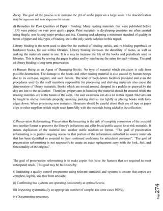 Page274
decay. The goal of the process is to increase the pH of acidic paper on a large scale. The deacidification
may be aqueous and non acqueous in nature.
d) Remedies for Poor Qualities of Paper / Binding: Many reading materials that were published before
1950 were printed on very poor quality paper. Print materials in developing countries are often created
using fragile, non-lasting paper product and ink. Creating and adopting a minimum standard of quality in
terms of paper and ink, types of binding, etc is the only viable solution in this regard.
Library binding is the term used to describe the method of binding serials, and re-binding paperback or
hardcover books, for use within libraries. Library binding increases the durability of books, as well as
making the materials easier to use. It is a way to increase the life of the books and periodicals used in
libraries. This is done by sewing the pages in place and by reinforcing the spine for each volume. The goal
of library binding is long-term preservation.
e) Human Being as an Agent of Damaging Books: No type of material which circulates is safe from
possible destruction. The damage to the books and other reading material is also caused by human beings
due to its over-use, neglect, and such factors. The kind of book-return facilities provided and even the
procedures used by the staff members responsible for processing and shelving materials also cause the
deterioration of library materials. Books which are tossed around, dropped in a puddle or gnawed by the
dog are lost to the collection. Therefore, proper care in handling the material should be ensured while the
reading materials are in the hands of the users. The user awareness can do a lot in this regard. Shelvers can
be taught to shelve materials properly, avoiding packing shelves too tightly or placing books with fore-
edges down. When processing new materials, librarians should be careful about their use of tape or paper
clips or other suppliers which might react harmfully with the materials being added to the collection.
f) Preservation Reformatting: Preservation Reformatting is the task of complete conversion of the material
into another format to preserve the library's collections and offer broad public access to at-risk materials. It
means duplication of the material into another stable medium or format. “The goal of preservation
reformatting is to permit ongoing access to that portion of the information embodied in source materials
that has been identified as essential to their continued usefulness for articulated purposes”. “The goal of
preservation reformatting is not necessarily to create an exact replacement copy with the look, feel, and
functionality of the original”.
The goal of preservation reformatting is to make copies that have the features that are required to meet
anticipated needs. This goal may be facilitated by:
i) Instituting a quality control programme using relevant standards and systems to ensure that copies are
complete, legible, and free from artifacts;
ii) Confirming that systems are operating consistently at optimal levels;
iii) Inspecting systematically an appropriate number of samples (in some cases 100%);
iv) Documenting processes.
 