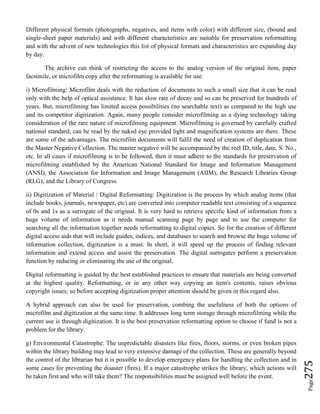 Page275
Different physical formats (photographs, negatives, and items with color) with different size, (bound and
single-sheet paper materials) and with different characteristics are suitable for preservation reformatting
and with the advent of new technologies this list of physical formats and characteristics are expanding day
by day.
The archive can think of restricting the access to the analog version of the original item, paper
facsimile, or microfilm copy after the reformatting is available for use.
i) Microfilming: Microfilm deals with the reduction of documents to such a small size that it can be read
only with the help of optical assistance. It has slow rate of decay and so can be preserved for hundreds of
years. But, microfilming has limited access possibilities (no searchable text) as compared to the high use
and its competitor digitization. Again, many people consider microfilming as a dying technology taking
consideration of the rare nature of microfilming equipment. Microfilming is governed by carefully crafted
national standard; can be read by the naked eye provided light and magnification systems are there. These
are some of the advantages. The microfilm documents will fulfil the need of creation of duplication from
the Master Negative Collection. The master negative will be accompanied by the reel ID, title, date, S. No.,
etc. In all cases if microfilming is to be followed, then it must adhere to the standards for preservation of
microfilming established by the American National Standard for Image and Information Management
(ANSI), the Association for Information and Image Management (AIIM), the Research Libraries Group
(RLG), and the Library of Congress.
ii) Digitization of Material / Digital Reformatting: Digitization is the process by which analog items (that
include books, journals, newspaper, etc) are converted into computer readable text consisting of a sequence
of 0s and 1s as a surrogate of the original. It is very hard to retrieve specific kind of information from a
huge volume of information as it needs manual scanning page by page and to use the computer for
searching all the information together needs reformatting to digital copies. So for the creation of different
digital access aids that will include guides, indices, and databases to search and browse the huge volume of
information collection, digitization is a must. In short, it will speed up the process of finding relevant
information and extend access and assist the preservation. The digital surrogates perform a preservation
function by reducing or eliminating the use of the original.
Digital reformatting is guided by the best established practices to ensure that materials are being converted
at the highest quality. Reformatting, or in any other way copying an item's contents, raises obvious
copyright issues; so before accepting digitization proper attention should be given in this regard also.
A hybrid approach can also be used for preservation, combing the usefulness of both the options of
microfilm and digitization at the same time. It addresses long term storage through microfilming while the
current use is through digitization. It is the best preservation reformatting option to choose if fund is not a
problem for the library.
g) Environmental Catastrophe: The unpredictable disasters like fires, floors, storms, or even broken pipes
within the library building may lead to very extensive damage of the collection. These are generally beyond
the control of the librarian but it is possible to develop emergency plans for handling the collection and in
some cases for preventing the disaster (fires). If a major catastrophe strikes the library, which actions will
be taken first and who will take them? The responsibilities must be assigned well before the event.
 