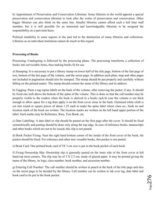 Page276
h) Appointment of Preservation and Conservation Librarian: Some libraries in the world appoint a special
preservation and conservation librarian to look after the works of preservation and conservation. Other
bigger libraries can also think on the same line. Smaller libraries cannot afford such a full time staff
member, but it is still possible for an interested and knowledgeable librarian to be assigned the
responsibility on a part-time basis.
Political instability in some regions in the past led to the destruction of many libraries and collections.
Libraries as an individual institution cannot do much in this regard.
Processing of Books
Processing: Cataloguing is followed by the processing phase. The processing transforms a collection of
books into serviceable items, thus making books fit for use.
a) Stamping: It is necessary to put a library stamp on lower half of the title page, bottom of the last page of
text, bottom of the last page of the volume, and the secret page. In addition each plate, map and other pages
not included in pagination should also be stamped. The stamp should be put properly and carefully without
falling on the printed matter. The stamp should contain the name of the library and its address.
b) Tagging: Paste a tag (spine label) on the back of the volume, after removing the jacket, if any. It should
be fixed one inch above the bottom of the spine of the volume. This is done so that the call number may be
properly visible to the readers when the book is shelved in a books rack.In case the volume is not thick
enough to allow space for a tag then apply it on the front cover close to the back. Gummed white cloth is
cut into round or square pieces of about 1.25 each to make the spine label where class no., book no and
location mark of the book are written. The location marks are written on the left hand upper portion of the
label. Such marks may be Reference, Rare, Text Book, etc.
c) Date Labelling: A date label or slip should be pasted on the first page after the cover. It should be fixed
symmetrically and pasting should be done only along the top edge. In case of reference books, manuscripts
and other books which are not to be issued, this slip is not pasted.
d) Book Pocket Fixing: Near the right hand bottom corner of the inside of the front cover of the book, the
pocket should be fixed. For reference and other non–issuable books, this pocket is not pasted.
e) Book Card: One printed book card of 5X 3 cm size is put in the book pocket of each book.
f) Fixing Ownership Slip: Ownership slip is generally pasted on the inner side of the front cover at left
hand top most corners. The slip may be of 3 X 2.5 cm, made of glazed paper. It may be printed giving the
name of the library, its logo, class number, book number, and accession number.
g) Entering Call Number: The call number should be written in pencil at the back of the title page and also
on the secret page to be decided by the library. Call number can be written in ink over tag, date label and
book card to be put in the book pocket.
 