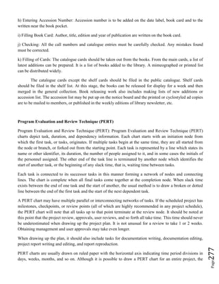 Page277
h) Entering Accession Number: Accession number is to be added on the date label, book card and to the
written near the book pocket.
i) Filling Book Card: Author, title, edition and year of publication are written on the book card.
j) Checking: All the call numbers and catalogue entries must be carefully checked. Any mistakes found
must be corrected.
k) Filling of Cards: The catalogue cards should be taken out from the books. From the main cards, a list of
latest additions can be prepared. It is a list of books added to the library. A mimeographed or printed list
can be distributed widely.
The catalogue cards except the shelf cards should be filed in the public catalogue. Shelf cards
should be filed in the shelf list. At this stage, the books can be released for display for a week and then
merged in the general collection. Book releasing work also includes making lists of new additions or
accession list. The accession list may be put up on the notice board and the printed or cyclostyled ad copies
are to be mailed to members, or published in the weekly editions of library newsletter, etc.
Program Evaluation and Review Technique (PERT)
Program Evaluation and Review Technique (PERT): Program Evaluation and Review Technique (PERT)
charts depict task, duration, and dependency information. Each chart starts with an initiation node from
which the first task, or tasks, originates. If multiple tasks begin at the same time, they are all started from
the node or branch, or forked out from the starting point. Each task is represented by a line which states its
name or other identifier, its duration, the number of people assigned to it, and in some cases the initials of
the personnel assigned. The other end of the task line is terminated by another node which identifies the
start of another task, or the beginning of any slack time, that is, waiting time between tasks.
Each task is connected to its successor tasks in this manner forming a network of nodes and connecting
lines. The chart is complete when all final tasks come together at the completion node. When slack time
exists between the end of one task and the start of another, the usual method is to draw a broken or dotted
line between the end of the first task and the start of the next dependent task.
A PERT chart may have multiple parallel or interconnecting networks of tasks. If the scheduled project has
milestones, checkpoints, or review points (all of which are highly recommended in any project schedule),
the PERT chart will note that all tasks up to that point terminate at the review node. It should be noted at
this point that the project review, approvals, user reviews, and so forth all take time. This time should never
be underestimated when drawing up the project plan. It is not unusual for a review to take 1 or 2 weeks.
Obtaining management and user approvals may take even longer.
When drawing up the plan, it should also include tasks for documentation writing, documentation editing,
project report writing and editing, and report reproduction.
PERT charts are usually drawn on ruled paper with the horizontal axis indicating time period divisions in
days, weeks, months, and so on. Although it is possible to draw a PERT chart for an entire project, the
 