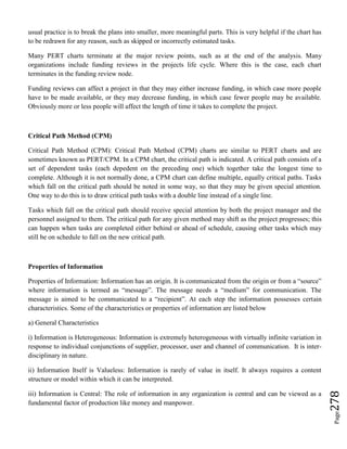 Page278
usual practice is to break the plans into smaller, more meaningful parts. This is very helpful if the chart has
to be redrawn for any reason, such as skipped or incorrectly estimated tasks.
Many PERT charts terminate at the major review points, such as at the end of the analysis. Many
organizations include funding reviews in the projects life cycle. Where this is the case, each chart
terminates in the funding review node.
Funding reviews can affect a project in that they may either increase funding, in which case more people
have to be made available, or they may decrease funding, in which case fewer people may be available.
Obviously more or less people will affect the length of time it takes to complete the project.
Critical Path Method (CPM)
Critical Path Method (CPM): Critical Path Method (CPM) charts are similar to PERT charts and are
sometimes known as PERT/CPM. In a CPM chart, the critical path is indicated. A critical path consists of a
set of dependent tasks (each depedent on the preceding one) which together take the longest time to
complete. Although it is not normally done, a CPM chart can define multiple, equally critical paths. Tasks
which fall on the critical path should be noted in some way, so that they may be given special attention.
One way to do this is to draw critical path tasks with a double line instead of a single line.
Tasks which fall on the critical path should receive special attention by both the project manager and the
personnel assigned to them. The critical path for any given method may shift as the project progresses; this
can happen when tasks are completed either behind or ahead of schedule, causing other tasks which may
still be on schedule to fall on the new critical path.
Properties of Information
Properties of Information: Information has an origin. It is communicated from the origin or from a “source”
where information is termed as “message”. The message needs a “medium” for communication. The
message is aimed to be communicated to a “recipient”. At each step the information possesses certain
characteristics. Some of the characteristics or properties of information are listed below
a) General Characteristics
i) Information is Heterogeneous: Information is extremely heterogeneous with virtually infinite variation in
response to individual conjunctions of supplier, processor, user and channel of communication. It is inter-
disciplinary in nature.
ii) Information Itself is Valueless: Information is rarely of value in itself. It always requires a content
structure or model within which it can be interpreted.
iii) Information is Central: The role of information in any organization is central and can be viewed as a
fundamental factor of production like money and manpower.
 