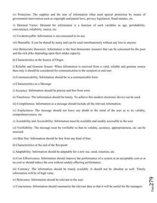 Page279
iv) Protection: The supplier and the user of information often need special protection by means of
government intervention such as copyright and patent laws, privacy legislation, fraud statutes, etc.
v) Demand Varies: Demand for information is a function of such variables as age, perishability,
convenience, reliability, source, etc.
vi) Un-destroyable: Information is not consumed in its use.
vii) Shareable: It can be shared by many and can be used simultaneously without any loss to anyone.
viii) Democratic Resource: Information is the best democratic resource that can be consumed by the poor
and the rich alike depending upon their intake capacity.
b) Characteristics at the Source of Origin
i) Reliable and Genuine Source: When information is received from a valid, reliable and genuine source
then only it should be considered for communication to the recipient or end user.
ii) Communicability: Information should be in a communicable form.
c) Characteristics as a Message
i) Accuracy: Information should be precise and free from error.
ii) Timeliness: The information should be timely. To achieve this modern electronic device can be used.
iii) Completeness: Information as a message should include all the relevant information.
iv) Explicitness: The message should not leave any doubt in the mind of the user as to its validity,
comprehensiveness, etc.
v) Availability and Accessibility: Information must be available and readily accessible to the user.
vi) Verifiability: The message must be verifiable so that its validity, accuracy, appropriateness, etc can be
assessed.
vii) Bias free: Information should be free from any kind of bias.
d) Characteristics at the end of the Recipient
i) Adaptability: Information should be adaptable for a new use, need, situation, etc.
ii) Cost Effectiveness: Information should improve the performance of a system at an acceptable cost or at
no cost or should reduce the cost without unduly effecting performance.
iii) Currency: The information should be timely available. It should not be obsolete as well. Timely
information will be of high value.
iv) Relevance: Information should be relevant to the user.
v) Conciseness: Information should summarize the relevant data so that it will be useful for the managers
 