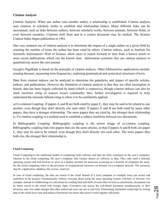 Page28
Citation Analysis
Citation Analysis: When one author cites another author, a relationship is established. Citation analysis
uses citations in scholarly works to establish that relationship (links). Many different links can be
ascertained, such as links between authors, between scholarly works, between journals, between fields, or
even between countries. Citations both from and to a certain document may be studied. The Science
Citation Index began publication in 1961.
One very common use of citation analysis is to determine the impact of a single author on a given field by
counting the number of times the author has been cited by others. Citation indices, such as Institute for
Scientific Information's Web of Science, allow users to search forward in time from a known article to
more recent publications which cite the known item. Information scientists also use citation analysis to
quantitatively assess the core journal.
Google's PageRank is based on the principle of citation analysis. Other bibliometrics applications include:
creating thesauri; measuring term frequencies; exploring grammatical and syntactical structures of texts.
Data from citation indexes can be analyzed to determine the popularity and impact of specific articles,
authors, and publications. However the limitation of citation analysis is that they are often incomplete or
biased; data has been largely collected by hand (which is expensive), though citation indexes can also be
used; incorrect citing of sources occurs continually; thus, further investigation is required to truly
understand the rationale behind citing to allow it to be confidently applied.
a) Co-citation Coupling: If papers A and B are both cited by paper C, they may be said to be related to one
another, even though they don't directly cite each other. If papers A and B are both cited by many other
papers, they have a stronger relationship. The more papers they are cited by, the stronger their relationship
is. Co-citation coupling is a method used to establish a subject similarity between two documents.
b) Bibliographic Coupling: Bibliographic coupling is the mirror image of co-citation coupling.
Bibliographic coupling links two papers that cite the same articles, so that if papers A and B both cite paper
C, they may be said to be related, even though they don't directly cite each other. The more papers they
both cite, the stronger their relationship is.
Cloud Computing
Cloud Computing:in the traditional model of computing, both software and data are fully contained on the user’s computer,
whereas in the cloud computing, the user’s computer may contain almost no software or data. They only need a minimal
operating system and web browser to serve as a display terminal for processes occurring on a network of computers far away.
So, the cloud computing refers to the provision of computational resources on demand via a computer network. The resources
may be a application, database, file service, email etc.
In case of cloud computing, the data are stored in the cloud instead of a local computer so multiple users can access and
contribute to the projects simultaneously without worrying about using the same operating system, software, or browser. For
example, instead of collaborating on a document by sending back and forth revision after revision as attachments, documents can
be better stored in the cloud with Google Apps. Coworkers can access the web-based document simultaneously in their
browsers, and even make changes that other authorized users can see in real-time. Eliminating attachment round-trips by storing
data in the cloud saves time and reduces frustrations for teams who need to work together efficiently.
 