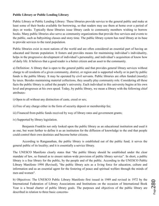 Page280
Public Library or Public Lending Library
Public Library or Public Lending Library: These libraries provide service to the general public and make at
least some of their books available for borrowing, so that readers may use them at home over a period of
days or weeks. Typically these libraries issue library cards to community members wishing to borrow
books. Many public libraries also serve as community organizations that provide free services and events to
the public, such as babysitting classes and story time. The public library system has rural library at its base
to provide services to the rural population.
Public libraries exist in most nations of the world and are often considered an essential part of having an
educated and literate population. It fosters and provides means for maintaining individual’s individuality,
helps in the progressive development of individual’s personality, and individual’s acquisition of know how
of daily life. It believes that a good reader is a better citizen and an asset to the community.
a) Definition: A library that is open to the general public and that provides general library services without
charge to all residents of a given community, district, or region and is supported wholly or in part by public
funds is the public library. It may be operated by civil servants. Public libraries are often funded (mostly)
by taxes. Besides maintaining material collections, they usually play community role. Considering all these
facts the public library is called the people’s university. Each individual in this university begins at his own
level and progresses at his own speed. Today, by public library, we mean a library with the following chief
attributes-
i) Open to all without any distinction of caste, creed or sex;
ii) Free of any charge either in the form of security deposit or membership fee;
iii) Financed from public funds received by way of library rates and government grants;
iv) Supported by library legislation.
Benjamin Franklin not only looked upon the public library as an educational institution and used it
as one, but went further to define it as an institution for the diffusion of knowledge to the end that people
could control their own destinies and become better citizens.
According to Ranganathan, the public library is established out of the public fund; it serves the
general public of its locality; and it is essentially a service library.
The UNESCO Manifesto clearly states that “the public library should be established under the clear
mandate of law, so framed as to ensure nation-wide provision of public library service”. In short, a public
library is a free library for the public, by the people and of the public. According to the UNESCO Public
Library Manifesto 1994 (Revised), "the public library acts as a living force for education, culture and
information and as an essential agent for the fostering of peace and spiritual welfare through the minds of
men and women".
b) Objectives: The UNESCO Public Library Manifesto first issued in 1949 and revised in 1972 by the
International Federation of Library Associations and Institutions on the occasion of International Book
Year is a broad charter of public library goals. The purposes and objectives of the public library are
described in relation to three basic concerns-
 