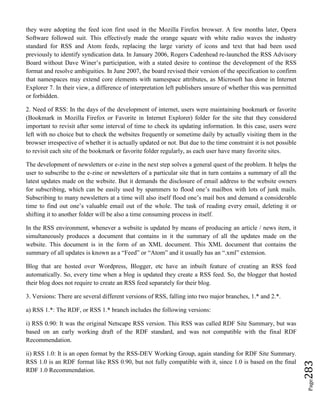 Page283
they were adopting the feed icon first used in the Mozilla Firefox browser. A few months later, Opera
Software followed suit. This effectively made the orange square with white radio waves the industry
standard for RSS and Atom feeds, replacing the large variety of icons and text that had been used
previously to identify syndication data. In January 2006, Rogers Cadenhead re-launched the RSS Advisory
Board without Dave Winer’s participation, with a stated desire to continue the development of the RSS
format and resolve ambiguities. In June 2007, the board revised their version of the specification to confirm
that namespaces may extend core elements with namespace attributes, as Microsoft has done in Internet
Explorer 7. In their view, a difference of interpretation left publishers unsure of whether this was permitted
or forbidden.
2. Need of RSS: In the days of the development of internet, users were maintaining bookmark or favorite
(Bookmark in Mozilla Firefox or Favorite in Internet Explorer) folder for the site that they considered
important to revisit after some interval of time to check its updating information. In this case, users were
left with no choice but to check the websites frequently or sometime daily by actually visiting them in the
browser irrespective of whether it is actually updated or not. But due to the time constraint it is not possible
to revisit each site of the bookmark or favorite folder regularly, as each user have many favorite sites.
The development of newsletters or e-zine in the next step solves a general quest of the problem. It helps the
user to subscribe to the e-zine or newsletters of a particular site that in turn contains a summary of all the
latest updates made on the website. But it demands the disclosure of email address to the website owners
for subscribing, which can be easily used by spammers to flood one’s mailbox with lots of junk mails.
Subscribing to many newsletters at a time will also itself flood one’s mail box and demand a considerable
time to find out one’s valuable email out of the whole. The task of reading every email, deleting it or
shifting it to another folder will be also a time consuming process in itself.
In the RSS environment, whenever a website is updated by means of producing an article / news item, it
simultaneously produces a document that contains in it the summary of all the updates made on the
website. This document is in the form of an XML document. This XML document that contains the
summary of all updates is known as a “Feed” or “Atom” and it usually has an “.xml” extension.
Blog that are hosted over Wordpress, Blogger, etc have an inbuilt feature of creating an RSS feed
automatically. So, every time when a blog is updated they create a RSS feed. So, the blogger that hosted
their blog does not require to create an RSS feed separately for their blog.
3. Versions: There are several different versions of RSS, falling into two major branches, 1.* and 2.*.
a) RSS 1.*: The RDF, or RSS 1.* branch includes the following versions:
i) RSS 0.90: It was the original Netscape RSS version. This RSS was called RDF Site Summary, but was
based on an early working draft of the RDF standard, and was not compatible with the final RDF
Recommendation.
ii) RSS 1.0: It is an open format by the RSS-DEV Working Group, again standing for RDF Site Summary.
RSS 1.0 is an RDF format like RSS 0.90, but not fully compatible with it, since 1.0 is based on the final
RDF 1.0 Recommendation.
 