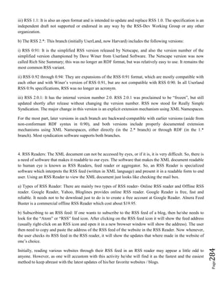 Page284
iii) RSS 1.1: It is also an open format and is intended to update and replace RSS 1.0. The specification is an
independent draft not supported or endorsed in any way by the RSS-Dev Working Group or any other
organization.
b) The RSS 2.*: This branch (initially UserLand, now Harvard) includes the following versions:
i) RSS 0.91: It is the simplified RSS version released by Netscape, and also the version number of the
simplified version championed by Dave Winer from Userland Software. The Netscape version was now
called Rich Site Summary; this was no longer an RDF format, but was relatively easy to use. It remains the
most common RSS variant.
ii) RSS 0.92 through 0.94: They are expansions of the RSS 0.91 format, which are mostly compatible with
each other and with Winer’s version of RSS 0.91, but are not compatible with RSS 0.90. In all Userland
RSS 0.9x specifications, RSS was no longer an acronym.
iii) RSS 2.0.1: It has the internal version number 2.0. RSS 2.0.1 was proclaimed to be “frozen”, but still
updated shortly after release without changing the version number. RSS now stood for Really Simple
Syndication. The major change in this version is an explicit extension mechanism using XML Namespaces.
For the most part, later versions in each branch are backward-compatible with earlier versions (aside from
non-conformant RDF syntax in 0.90), and both versions include properly documented extension
mechanisms using XML Namespaces, either directly (in the 2.* branch) or through RDF (in the 1.*
branch). Most syndication software supports both branches.
4. RSS Readers: The XML document can not be accessed by eyes, or if it is, it is very difficult. So, there is
a need of software that makes it readable to our eyes. The software that makes the XML document readable
to human eye is known as RSS Readers, feed reader or aggregator. So, an RSS Reader is specialized
software which interprets the RSS feed (written in XML language) and present it in a readable form to end
user. Using an RSS Reader to view the XML document just looks like checking the mail box.
a) Types of RSS Reader: There are mainly two types of RSS reader- Online RSS reader and Offline RSS
reader. Google Reader, Yahoo, Bloglines provides online RSS reader. Google Reader is free, fast and
reliable. It needs not to be download just to do is to create a free account at Google Reader. Alnera Feed
Buster is a commercial offline RSS Reader which cost about $19.95.
b) Subscribing to an RSS feed: If one wants to subscribe to the RSS feed of a blog, then he/she needs to
look for the “Atom” or “RSS” feed icon. After clicking on the RSS feed icon it will show the feed address
(usually right-click on an RSS icon and open it in a new browser window will show the address). The user
then need to copy and paste the address of the RSS feed of the website in the RSS Reader. Now whenever,
the user checks its RSS feed in the RSS reader, it will show the updates that where made in the website of
one’s choice.
Initially, reading various websites through their RSS feed in an RSS reader may appear a little odd to
anyone. However, as one will accustom with this activity he/she will find it as the fastest and the easiest
method to keep abreast with the latest updates of his/her favorite websites / blogs.
 
