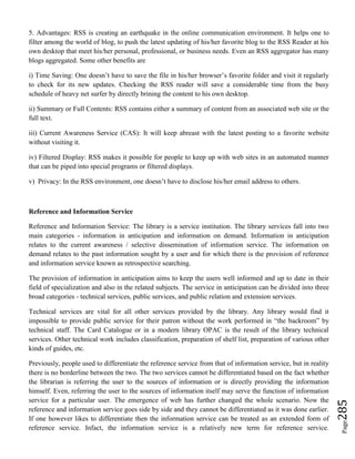 Page285
5. Advantages: RSS is creating an earthquake in the online communication environment. It helps one to
filter among the world of blog, to push the latest updating of his/her favorite blog to the RSS Reader at his
own desktop that meet his/her personal, professional, or business needs. Even an RSS aggregator has many
blogs aggregated. Some other benefits are
i) Time Saving: One doesn’t have to save the file in his/her browser’s favorite folder and visit it regularly
to check for its new updates. Checking the RSS reader will save a considerable time from the busy
schedule of heavy net surfer by directly brining the content to his own desktop.
ii) Summary or Full Contents: RSS contains either a summary of content from an associated web site or the
full text.
iii) Current Awareness Service (CAS): It will keep abreast with the latest posting to a favorite website
without visiting it.
iv) Filtered Display: RSS makes it possible for people to keep up with web sites in an automated manner
that can be piped into special programs or filtered displays.
v) Privacy: In the RSS environment, one doesn’t have to disclose his/her email address to others.
Reference and Information Service
Reference and Information Service: The library is a service institution. The library services fall into two
main categories - information in anticipation and information on demand. Information in anticipation
relates to the current awareness / selective dissemination of information service. The information on
demand relates to the past information sought by a user and for which there is the provision of reference
and information service known as retrospective searching.
The provision of information in anticipation aims to keep the users well informed and up to date in their
field of specialization and also in the related subjects. The service in anticipation can be divided into three
broad categories - technical services, public services, and public relation and extension services.
Technical services are vital for all other services provided by the library. Any library would find it
impossible to provide public service for their patron without the work performed in “the backroom” by
technical staff. The Card Catalogue or in a modern library OPAC is the result of the library technical
services. Other technical work includes classification, preparation of shelf list, preparation of various other
kinds of guides, etc.
Previously, people used to differentiate the reference service from that of information service, but in reality
there is no borderline between the two. The two services cannot be differentiated based on the fact whether
the librarian is referring the user to the sources of information or is directly providing the information
himself. Even, referring the user to the sources of information itself may serve the function of information
service for a particular user. The emergence of web has further changed the whole scenario. Now the
reference and information service goes side by side and they cannot be differentiated as it was done earlier.
If one however likes to differentiate then the information service can be treated as an extended form of
reference service. Infact, the information service is a relatively new term for reference service.
 