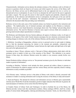 Page286
Characteristically, information service denotes the ultimate existence of the reference work to all kinds of
answers to questions which are based on all sources and which requires the service of the library staff.
However, the library services can be differentiated based on the user approach into two i.e service on
demand and service in anticipation. In case of service on demand, the staff waits for the users to approach
and make a request. The user gets the answer to their specific inquiries pin pointedly, exhaustively and
expeditiously. In the reference and information service in anticipation, the staff goes to the user and the
user waits for the staff / document / information. The information provided is of general type mostly
referred to the document rather than providing exact information.
Reference service in the early years of the twentieth century was limited in general to the instruction and
guidance. The implied policy was of minimal assistance and emphasis on the librarian as instructor.
Librarians, however, soon found themselves increasingly drawn into “fact finding” and providing direct
information service. The need for librarians to become more expert in diverse fields led eventually to a
growing trend towards subject specialization in reference.
The Reference and Information Services Section addresses all aspects of reference works, in all types of
libraries, in all regions of the world. Current interests encompass the new electronic environment and the
resulting changes in reference work, role of the reference librarian, and the quality of reference services.
1. Definition: According to Ranganathan, reference service is personal service to each reader in helping
him to find the document answering his interest at the moment pin pointedly, exhaustively and
expeditiously. It is the process of establishing “contact between the right reader and right book at the right
time and in the right personal way”.
According to James I Wayer, reference work is “that part of library administration which deals with the
assistance given to readers in their use of the resources of the library”. This definition is too narrow
because in these days, the reference librarian assists the readers to use resources outside his/her own
library.
Samuel Rothstein defines reference service as “the personal assistance given by the libraries to individual
readers in pursuit of information”.
According to Hutchins, “reference work includes the direct, personal aid within a library to persons in
search of information for whatever purpose and also various library activities especially aimed at making
information as easily available as possible”.
ALA Glossary states, “reference service is that phase of library work which is directly concerned with
assistance to readers in securing information and in using the resources of the library in study and research”
2. Need and Purpose: The demand for reference and information services in libraries grew exponentially
with the end of World War II and the tremendous growth in higher education that followed. In general, the
need and purpose of reference service arises from the following facts
a) Complex Nature of Library Tools and Techniques: In order to facilitate the use of the library, the
librarian provides various tools like classification numbers, library catalogue (OPAC), shelf list, written
guides of various kinds, bibliographies, indexing and abstracting of journals / books, etc. But all these tools
 