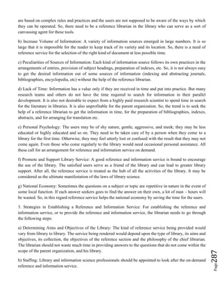 Page287
are based on complex rules and practices and the users are not supposed to be aware of the ways by which
they can be operated. So, there need to be a reference librarian in the library who can serve as a sort of
canvassing agent for these tools.
b) Increase Volume of Information: A variety of information sources emerged in large numbers. It is so
large that it is impossible for the reader to keep track of its variety and its location. So, there is a need of
reference service for the selection of the right kind of document at less possible time.
c) Peculiarities of Sources of Information: Each kind of information source follows its own practices in the
arrangements of entries, provision of subject headings, preparation of indexes, etc. So, it is not always easy
to get the desired information out of some sources of information (indexing and abstracting journals,
bibliographies, encyclopedia, etc) without the help of the reference librarian.
d) Lack of Time: Information has a value only if they are received in time and put into practice. But many
research teams and others do not have the time required to search for information in their parallel
development. It is also not desirable to expect from a highly paid research scientist to spend time in search
for the literature in libraries. It is also unprofitable for the parent organization. So, the trend is to seek the
help of a reference librarian to get the information in time, for the preparation of bibliographies, indexes,
abstracts, and for arranging for translation etc.
e) Personal Psychology: The users may be of shy nature, gentle, aggressive, and meek; they may be less
educated or highly educated and so on. They need to be taken care of by a person when they come to a
library for the first time. Otherwise, they may feel utterly lost or confused with the result that they may not
come again. Even those who come regularly to the library would need occasional personal assistance. All
these call for an arrangement for reference and information service on demand.
f) Promote and Support Library Service: A good reference and information service is bound to encourage
the use of the library. The satisfied users serve as a friend of the library and can lead to greater library
support. After all, the reference service is treated as the hub of all the activities of the library. It may be
considered as the ultimate manifestation of the laws of library science.
g) National Economy: Sometimes the questions on a subject or topic are repetitive in nature in the event of
some local function. If each answer seekers goes to find the answer on their own, a lot of man – hours will
be wasted. So, in this regard reference service helps the national economy by saving the time for the users.
3. Strategies in Establishing a Reference and Information Service: For establishing the reference and
information service, or to provide the reference and information service, the librarian needs to go through
the following steps:
a) Determining Aims and Objectives of the Library: The kind of reference service being provided would
vary from library to library. The service being rendered would depend upon the type of library, its aims and
objectives, its collection, the objectives of the reference section and the philosophy of the chief librarian.
The librarian should not waste much time in providing answers to the questions that do not come within the
scope of the parent organization, and his library.
b) Staffing: Library and information science professionals should be appointed to look after the on-demand
reference and information service.
 