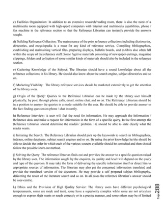 Page288
c) Facilities Organization: In addition to an extensive research/reading room, there is also the need of a
multimedia room equipped with high-speed computers with Internet and multimedia capabilities, phone /
fax machine in the reference section so that the Reference Librarian can instantly provide the answers
sought.
d) Building Reference Collection: The maintenance of the print reference collections including dictionaries,
directories, and encyclopedia is a must for any kind of reference service. Compiling bibliographies,
establishing and maintaining vertical files, preparing displays, bulletin boards, and exhibits also often fall
within the scope of the reference staff. Some fugitive materials consisting of newspaper-cuttings, magazine
clippings, folders and collection of some similar kinds of materials should also be included in the reference
section.
e) Gathering Knowledge of the Subject: The librarian should have a sound knowledge about all the
reference collections in his library. He should also know about the search engine, subject directories and so
on.
f) Marketing/Visibility: The library reference services should be marketed extensively to get the attention
of the library users.
g) Origin of the Query: Queries to the Reference Librarian can be made by the library user himself
physically, by post, through phone calls, email, online chat, and so on. The Reference Librarian should be
in a position to answer the queries in a mode suitable for the user. He should be able to provide answer to
the fact-finding question on phone / chat instantly.
h) Reference Interview: A user will feel the need for information. He may approach the Information /
Reference desk and make a request for information in the form of a specific query. In the first attempt the
Reference Librarian should determine the readers’ problem. He should be able to state clearly what the
reader wants.
i) Initiating the Search: The Reference Librarian should pick up the keywords to search in bibliographies,
indexes, online databases, subject search engines and so on. By using the prior knowledge he/she should be
able to decide the order in which each of the various sources available should be consulted and then should
follow the possible short-cut method.
j) Solving the Query: The reference librarian finds out and provides the answer to a specific question raised
by the library user. The information sought by the enquirer, its quality and level will depend on the query
and type of the question. It may take the form of delivering the specific information itself or direct him to
appropriate sources of information. The librarian may also get the concerned information translated and
provide the translated version of the document. He may provide a self prepared subject bibliography,
delivering the result of the literature search and so on. In all cases the reference librarian’s answer should
be user-centric.
k) Ethics and the Provision of High Quality Service: The library users have different psychological
temperaments, some are meek and inert, some have a superiority complex while some are not articulate
enough to express their wants or needs correctly or in a precise manner, and some others may be of limited
 