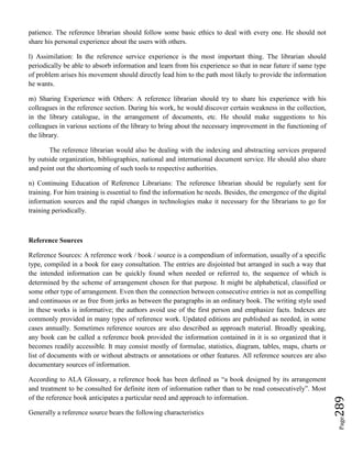 Page289
patience. The reference librarian should follow some basic ethics to deal with every one. He should not
share his personal experience about the users with others.
l) Assimilation: In the reference service experience is the most important thing. The librarian should
periodically be able to absorb information and learn from his experience so that in near future if same type
of problem arises his movement should directly lead him to the path most likely to provide the information
he wants.
m) Sharing Experience with Others: A reference librarian should try to share his experience with his
colleagues in the reference section. During his work, he would discover certain weakness in the collection,
in the library catalogue, in the arrangement of documents, etc. He should make suggestions to his
colleagues in various sections of the library to bring about the necessary improvement in the functioning of
the library.
The reference librarian would also be dealing with the indexing and abstracting services prepared
by outside organization, bibliographies, national and international document service. He should also share
and point out the shortcoming of such tools to respective authorities.
n) Continuing Education of Reference Librarians: The reference librarian should be regularly sent for
training. For him training is essential to find the information he needs. Besides, the emergence of the digital
information sources and the rapid changes in technologies make it necessary for the librarians to go for
training periodically.
Reference Sources
Reference Sources: A reference work / book / source is a compendium of information, usually of a specific
type, compiled in a book for easy consultation. The entries are disjointed but arranged in such a way that
the intended information can be quickly found when needed or referred to, the sequence of which is
determined by the scheme of arrangement chosen for that purpose. It might be alphabetical, classified or
some other type of arrangement. Even then the connection between consecutive entries is not as compelling
and continuous or as free from jerks as between the paragraphs in an ordinary book. The writing style used
in these works is informative; the authors avoid use of the first person and emphasize facts. Indexes are
commonly provided in many types of reference work. Updated editions are published as needed, in some
cases annually. Sometimes reference sources are also described as approach material. Broadly speaking,
any book can be called a reference book provided the information contained in it is so organized that it
becomes readily accessible. It may consist mostly of formulae, statistics, diagram, tables, maps, charts or
list of documents with or without abstracts or annotations or other features. All reference sources are also
documentary sources of information.
According to ALA Glossary, a reference book has been defined as “a book designed by its arrangement
and treatment to be consulted for definite item of information rather than to be read consecutively”. Most
of the reference book anticipates a particular need and approach to information.
Generally a reference source bears the following characteristics
 