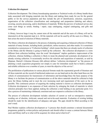 Page29
Collection Development
Collection Development: The Library housekeeping operation or Technical works of a library handle those
tasks associated with bringing materials into the library and making them ready for use for the general
public or for the service population and thus include the job of identification, selection, acquisition,
organization of the collection (classification and cataloguing) and preparation (labeling and others),
covering, security processing, and/or distribution of materials. Within the purview of technical service also
come such things as serials, binding / repair, copy cataloguing, original cataloguing, and gifts and
exchange.
A library, however large it may be, cannot store all the materials and all the users of a library will not be
interested in all the materials kept in it. All the materials will not be used by all the users in a library. So,
here arises the need of selection of library materials.
The library collection development is the process of planning and acquiring a balanced collection of library
materials of many formats, including books, periodicals, online resources, and other media. It is sometimes
considered as synonymous to “Collection building”, which means that there are already nuclei of collection
in the library and the librarian is going to build up the collection. But collection development is a term
different from collection building, since the word “development” implies qualitative improvement of the
collection, whereas building a collection is likely to mean the planned and systematic development of an
already existing collection. It occasionally involves the selection and acquisition of materials, as said by
Shipman. Harrod’s Librarian Glossary (6th edition) defines “collection development” as “the process of
planning a stock acquisition programme not simply to cater for immediate needs but to build a coherent
and reliable collection over a number of years, to meet the objective of the service”.
The proliferation of publications in various physical formats made the exponential growth of literature and
all these materials are the record of intellectual endeavours on one hand and on the other hand these are the
vehicle of communication for transmission of information and knowledge.Since the basic purpose of the
library is to facilitate the process of communication so all the above materials should be collected to help
grow the library holding and to meet the ever increasing need and requirement of the users as far as
possible. This continuous process of acquiring the reading material is known as collection development.
Collection development is an expansion of book selection by enlarging the kinds of materials to which
selection principles have been applied, making the collection a total holding at any particular point. It is
also a process of maintaining a balanced, consistent and user responsive collection in the library.
The process of collection development includes selection of current as well as retrospective material,
weeding out of obsolete, irrelevant, unused and not-to-be-used materials. Evaluation of existing holding
should be made for the identification of adequacy and gaps. The gaps should be filled according to the
user’s need.
Paul Mosher explains collection development as “a process that should constitute a rational documented
programme guided by written policies and protocols and should reflect in sense a contrast between library
users and library staff as to what will be acquired, for whom and at what level”.
 