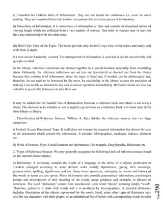 Page290
i) Consulted for Definite Item of Information: They are not meant for continuous i.e. cover to cover
reading. They are consulted from time to time (occasional) for particular pieces of information.
ii) Miscellany of Information: It is miscellany of information or facts and consists of disjointed entries of
varying length which are collected from a vast number of sources. One entry in sources may or may not
have any relationship with the other entry.
iii) Bird’s Eye View of the Topic: The books provide only the bird’s eye view of the topics and rarely deal
with them in depth.
iv) Item can be Randomly Located: The arrangement of information is such that it can be conveniently and
quickly recalled.
In the library, reference collections are shelved together in a special location separately from circulating
items. Ordinarily, the reference collections are not lent out (circulated) or checked out from the library
because they contain brief information about the topic in hand and, if needed, can be photocopied and,
therefore, do not need to be borrowed by the users. Its availability in the library assures the provision of
making it accessible on demand to any user to answer questions immediately. Reference books are also too
valuable to permit the borrowers to take them out.
It may be added that the boarder line of demarcation between a reference book and others is not always
sharp. The decision as to whether or not to regard a given book as a reference book will some time differ
from library to library.
1. Classification of Reference Sources: William A. Katz divides the reference sources into two large
categories-
i) Control Access Directional Type: It itself does not contain the required information but directs the user
to the documents which contain the information. It includes bibliographies, catalogue, indexes, abstracts
etc.
ii) Work of Sources Type: It itself contains the information. For example, Encyclopedia, Dictionary etc.
2. Types of Reference Sources: We may generally recognize the following kinds of reference sources based
on the internal characteristics.
a) Dictionary: A dictionary contains the words of a language or the terms of a subject, profession or
vocation arranged according to some definite order usually alphabetical, giving their meanings,
pronunciation, spelling, significance and use. Some times synonyms, antonyms, derivation and history of
the words or terms are also given. Many dictionaries also provide grammatical information, etymologies
(origin and development of the4 meaning of the word), usage guidance and examples in phrases or
sentences. The word "dictionary" comes from neoclassical Latin word “diccio” meaning simply "word".
Therefore, primarily it deals with words and it is produced by lexicographers. A pictorial dictionary
includes illustrations of the objects represented by the words listed; some other types of dictionary may
also list out characters with their glyphs, or an alphabetical list of words with corresponding words in other
 