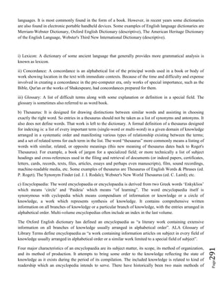 Page291
languages. It is most commonly found in the form of a book. However, in recent years some dictionaries
are also found in electronic portable handheld devices. Some examples of English language dictionaries are
Merriam-Webster Dictionary, Oxford English Dictionary (descriptive), The American Heritage Dictionary
of the English Language, Webster's Third New International Dictionary (descriptive).
i) Lexicon: A dictionary of some ancient language that generally provides more grammatical analysis is
known as lexicon.
ii) Concordance: A concordance is an alphabetical list of the principal words used in a book or body of
work showing location in the text with immediate contexts. Because of the time and difficulty and expense
involved in creating a concordance in the pre-computer era, only works of special importance, such as the
Bible, Qur'an or the works of Shakespeare, had concordances prepared for them.
iii) Glossary: A list of difficult terms along with some explanation or definition in a special field. The
glossary is sometimes also referred to as word book.
b) Thesaurus: It is designed for drawing distinctions between similar words and assisting in choosing
exactly the right word. So entries in a thesaurus should not be taken as a list of synonyms and antonyms. It
also does not define words. That work is left to the dictionary. A formal definition of a thesaurus designed
for indexing is: a list of every important term (single-word or multi-word) in a given domain of knowledge
arranged in a systematic order and manifesting various types of relationship existing between the terms;
and a set of related terms for each term in the list. The word “thesaurus” more commonly means a listing of
words with similar, related, or opposite meanings (this new meaning of thesaurus dates back to Roget's
Thesaurus). For example, a book of jargon for a specialized field; or more technically a list of subject
headings and cross-references used in the filing and retrieval of documents (or indeed papers, certificates,
letters, cards, records, texts, files, articles, essays and perhaps even manuscripts), film, sound recordings,
machine-readable media, etc. Some examples of thesaurus are Thesaurus of English Words & Phrases (ed.
P. Roget); The Synonym Finder (ed. J. I. Rodale); Webster's New World Thesaurus (ed. C. Laird); etc.
c) Encyclopaedia: The word encyclopaedia or encyclopaedia is derived from two Greek words ‘Enkyklios’
which means ‘circle’ and ‘Paideia’ which means “of learning”. The word encyclopaedia itself is
synonymous with cyclopedia which means compendium of information or knowledge or a circle of
knowledge, a work which represents synthesis of knowledge. It contains comprehensive written
information on all branches of knowledge or a particular branch of knowledge, with the entries arranged in
alphabetical order. Multi-volume encyclopedias often include an index in the last volume.
The Oxford English dictionary has defined an encyclopaedia as “a literary work containing extensive
information on all branches of knowledge usually arranged in alphabetical order”. ALA Glossary of
Library Terms define encyclopaedia as “a work containing information articles on subject in every field of
knowledge usually arranged in alphabetical order or a similar work limited to a special field of subject”.
Four major characteristics of an encyclopaedia are its subject matter, its scope, its method of organization,
and its method of production. It attempts to bring some order to the knowledge reflecting the state of
knowledge as it exists during the period of its compilation. The included knowledge is related to kind of
readership which an encyclopedia intends to serve. There have historically been two main methods of
 