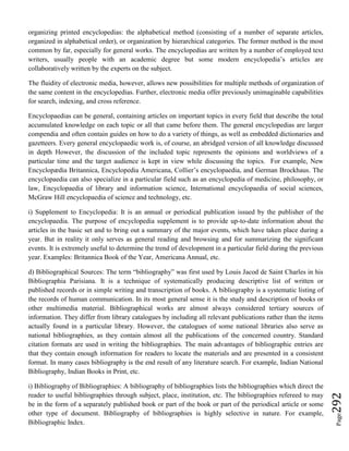 Page292
organizing printed encyclopedias: the alphabetical method (consisting of a number of separate articles,
organized in alphabetical order), or organization by hierarchical categories. The former method is the most
common by far, especially for general works. The encyclopedias are written by a number of employed text
writers, usually people with an academic degree but some modern encyclopedia’s articles are
collaboratively written by the experts on the subject.
The fluidity of electronic media, however, allows new possibilities for multiple methods of organization of
the same content in the encyclopedias. Further, electronic media offer previously unimaginable capabilities
for search, indexing, and cross reference.
Encyclopaedias can be general, containing articles on important topics in every field that describe the total
accumulated knowledge on each topic or all that came before them. The general encyclopedias are larger
compendia and often contain guides on how to do a variety of things, as well as embedded dictionaries and
gazetteers. Every general encyclopaedic work is, of course, an abridged version of all knowledge discussed
in depth However, the discussion of the included topic represents the opinions and worldviews of a
particular time and the target audience is kept in view while discussing the topics. For example, New
Encyclopædia Britannica, Encyclopedia Americana, Collier’s encyclopaedia, and German Brockhaus. The
encyclopaedia can also specialize in a particular field such as an encyclopedia of medicine, philosophy, or
law, Encyclopaedia of library and information science, International encyclopaedia of social sciences,
McGraw Hill encyclopaedia of science and technology, etc.
i) Supplement to Encyclopedia: It is an annual or periodical publication issued by the publisher of the
encyclopaedia. The purpose of encyclopedia supplement is to provide up-to-date information about the
articles in the basic set and to bring out a summary of the major events, which have taken place during a
year. But in reality it only serves as general reading and browsing and for summarizing the significant
events. It is extremely useful to determine the trend of development in a particular field during the previous
year. Examples: Britannica Book of the Year, Americana Annual, etc.
d) Bibliographical Sources: The term “bibliography” was first used by Louis Jacod de Saint Charles in his
Bibliographia Parisiana. It is a technique of systematically producing descriptive list of written or
published records or in simple writing and transcription of books. A bibliography is a systematic listing of
the records of human communication. In its most general sense it is the study and description of books or
other multimedia material. Bibliographical works are almost always considered tertiary sources of
information. They differ from library catalogues by including all relevant publications rather than the items
actually found in a particular library. However, the catalogues of some national libraries also serve as
national bibliographies, as they contain almost all the publications of the concerned country. Standard
citation formats are used in writing the bibliographies. The main advantages of bibliographic entries are
that they contain enough information for readers to locate the materials and are presented in a consistent
format. In many cases bibliography is the end result of any literature search. For example, Indian National
Bibliography, Indian Books in Print, etc.
i) Bibliography of Bibliographies: A bibliography of bibliographies lists the bibliographies which direct the
reader to useful bibliographies through subject, place, institution, etc. The bibliographies refereed to may
be in the form of a separately published book or part of the book or part of the periodical article or some
other type of document. Bibliography of bibliographies is highly selective in nature. For example,
Bibliographic Index.
 
