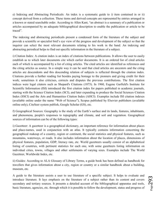 Page293
e) Indexing and Abstracting Periodicals: An index is a systematic guide to i) item contained in or ii)
concept derived from a collection. These items and derived concepts are represented by entries arranged in
a known or stated searchable order. According to Allen Kant, “an abstract is a summary of a publication or
articles accompanied by an adequate bibliographical description to enable the publication or article to be
traced”.
The indexing and abstracting periodicals present a condensed form of the literature of the subject and
provide a scientific or specialist bird’s eye view of the progress and development of the subject so that the
inquirer can select the most relevant documents relating to his work in the hand. An indexing and
abstracting periodical helps to find out specific information in the literature of a subject.
i) Citation Index: A citation index is an index of citations between publications. It allows the user to easily
establish as to which later documents cite which earlier documents. It is an ordered list of cited articles
each of which is accompanied by a list of citing articles. The cited articles are identified as references and
the citing articles as source. In a simple way it can be said that cited articles are ancestors and the citing
articles are descendents and this descending relation of subjects is reflected through the citation index.
Citations provide a further reading list besides paying homage to the pionners and giving credit for their
work; sometimes it also criticises, corrects and disputes the previous contributions. The first citation
indices were legal citators such as Shepard's Citations (1873). In 1960, Eugene Garfield's Institute for
Scientific Information (ISI) introduced the first citation index for papers published in academic journals,
starting with the Science Citation Index (SCI), and later expanding to produce the Social Sciences Citation
Index (SSCI) and the Arts and Humanities Citation Index (AHCI). Examples include ISI citation indexes
(available online under the name “Web of Science”), Scopus published by Elsevier publishers (available
online only), CiteSeer system publish, Google Scholar (GS), etc.
f) Geographical Sources: Geography is the study of the Earth’s surface and its lands, features, inhabitants,
and phenomena, people's responses to topography and climate, and soil and vegetation. Geographical
sources of information can be of the following types:
i) Gazetteer: A gazetteer is a geographical dictionary, an important reference for information about places
and place-names, used in conjunction with an atlas. It typically contains information concerning the
geographical makeup of a country, region or continent, the social statistics and physical features, such as
mountains, waterways, or roads. It also includes information about the location of places, dimensions of
physical features, population, GDP, literacy rate, etc. World gazetteers usually consist of an alphabetical
listing of countries, with pertinent statistics for each one, with some gazetteers listing information on
individual cities, towns, villages and other settlements of varying sizes. Examples include The World
Gazetteer, Worldwide Index, etc.
ii) Guides: According to ALA Glossary of Library Terms, a guide book has been defined as handbook for
travellers that gives information about a city, region or country or a similar handbook about a building,
museum, etc.
A guide to the literature assists a user to use literature of a specific subject. It helps to evaluate and
introduce literature. It lays emphasis on the literature of a subject rather than its content and covers
secondary and tertiary sources. It presents a detailed account of the bibliographical apparatus and tools,
basic literature, agencies, etc. through which it is possible to follow the development, status and progress of
 