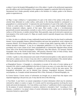Page294
a subject. It gives the broadest bibliographical view of the subject. A guide to the professional organization
gives the address and a brief description of the organizations engaged in a particular field at the national or
international level. Guides generally include guides to the literature of a subject, guides to the libraries,
guides to organization etc.
iii) Map: A map is defined as “a representation of a part or the whole of the surface of the earth or a
celestial body delineated on a plain surface, earth points in the drawing intended to correspond to a
geographical or a celestial position”. It represents the outer boundaries of a part of the earth or the earth as
a whole on a plain surface. In simple, it is a simplified depiction of a space which highlights relations
between components (objects, regions) of that space. Most usually a map is a two-dimensional,
geometrically accurate representation, normally to scale, of all or a portion of the three-dimensional earth's
surface or of the heavens, or another celestial body. More generally, maps can be devised to represent any
local property of the world or part of it. Maps are usually stored in specially designed cases which allow
them to lie flat.
iv) Atlas: An atlas is a collection of maps, traditionally bound into book form, but also found in multimedia
formats. It gives geographic features, political boundaries and some time geopolitical, social, religious and
economic statistics. ALA Glossary defines atlas as “a volume of map, plates, engraving, tables, etc with or
without descriptive letterpress”. It may be an independent publication or it may have been issued to
accompany one or more volume of text. Some cartographically or commercially important atlases include
Times Atlas of the World (United Kingdom, 1920-present); Atlas Mira (Russia, 1937-present); National
Geographic Atlas of the World (United States, 1963-present); Historical Atlas of China (China). Some
other atlases are thematic. Example: The Times Atlas of World Exploration.
v) Globe: A globe is a three-dimensional scale model of Earth (terrestrial globe) or other spheroid celestial
body such as a planet, star, or moon. It may also refer to a spherical representation of the celestial sphere,
showing the apparent positions of the stars and constellations in the sky (celestial globe).
g) Biographical Sources: A biography is a description or account of the series of events making up of
someone's life, which is usually published in the form of a book or an essay, or in some other form, such as
a film. An autobiography is a biography of a person's life written or told by that same person. The
biographical information also can be obtained from almanacs, biographical dictionary, directories,
encyclopedias, etc. Examples include International Who’s Who, Dictionary of National Biography, etc.
h) Current Sources: Current sources of information are brought out on annual basis that depicts some
important happening in the previous year. It may take the form of the following:
i) Year Book: A year book is an annual compendium of current information which may be sometimes
restricted by subject or country or region. It is mostly used for answering questions involving the recent
trends and current developments. J. K. Cates defines a year book as “a publication which is issued annually
for the purpose of current information in narrative, statistical or descriptive form”. According to ALA
Glossary, a yearbook is “an annual volume of current information in descriptive and or statistical form,
sometimes limited to a special field”.
 