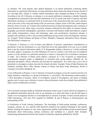 Page295
ii) Almanac: The word almanac (also spelled almanack) is an annual publication containing tabular
information in a particular field (mostly covering information about rising and setting of moons, periods of
low and high tides, climate or weather related information) often arranged according to the calendar.
According to the ALA Glossary, an almanac is a) an annual publication containing a calendar frequently
accompanied by astronomical data and other information or b) An annual year book of statistics and other
information sometimes in a particular field. It records most of the astronomical data and various statistics,
such as the times of the rising and setting of the sun and moon, eclipses, hours of full tide, stated religious
festivals, terms of courts, etc. Contents also include discussions of topical developments and a summary of
recent historical events. Major topics covered by almanacs (reflected by their tables of contents) include:
geography, government, demographics, agriculture, economics and business, health and medicine, religion,
mass media, transportation, science and technology, sport, and awards/prizes. Sometimes almanac is
grouped with yearbooks as this is also an annual publication giving current events, developments, statistics,
etc. Example: World Almanac and Books of Facts, Whitaker's Almanack, Information Please Almanac,
The Old Farmer's Almanac etc.
i) Directory: A directory is a list of names and addresses of persons, organizations, manufacturers or
periodicals. It may list information in a way which best serves the requirements of its user so as to enable
them to get the required information readily. S. R. Ranganathan defines a directory as “a book containing
the names, address, occupation, etc of the inhabitants of a town or a district, a list of the user of a telephone
system or of the members of a particular profession or trade or a descriptive list of institution, enterprises
or trade”. ALA Glossary of library terms defines a directory as “a list of persons or organizations,
systematically arranged usually in alphabetical or classified order giving address, affiliation etc. for
individual and address, officers, functions and such data for organization”. In a wider sense, even a list of
periodicals or newspapers or places may also be termed a directory. Example: Times of India Directory and
Yearbook including Who’s Who, Bowker Annual of Library and Book Trade Information, World of
Learning, Universities Handbook, etc.
j) List of Research in Progress: A list or directory of research in progress covers the research activities of a
single institution, a laboratory or a group of institutions i.e. universities. The information content usually is
a short description of projects, names of investigators, period of investigation, and names of funding
agencies and, in some cases, reference to sources where preliminary results have already been published or
likely sources of publication of results.
List of research in progress helps an individual information seeker to get in touch with the investigation, to
get additional information about the work or can anticipate as to when and where to get the full report or
results of an investigation and thus to avoid duplication in research. Example: Current research project in
CSIR Laboratories, 1972 and 1976 compiled by INSDOC, R and D Projects in Documentation and
Librarianship of FID.
k) Notification of Forth Coming Conferences: The knowledge of forth-coming meetings, conferences,
symposia, seminar, etc. on a specific field should be notified to the members belonging to that specific
domain. Keeping this purpose in view some organizations publish small booklets giving essential general
information about forth-coming seminar, conference and workshop in a specific field. Example:
Forthcoming International Scientific and Technical Conference, Quarterly published by ASLIB.
 