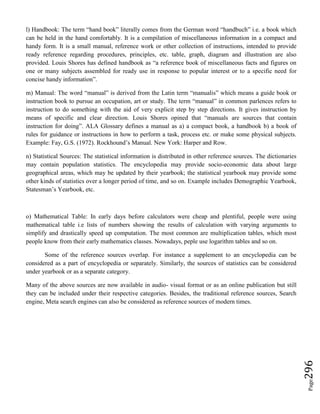 Page296
l) Handbook: The term “hand book” literally comes from the German word “handbuch” i.e. a book which
can be held in the hand comfortably. It is a compilation of miscellaneous information in a compact and
handy form. It is a small manual, reference work or other collection of instructions, intended to provide
ready reference regarding procedures, principles, etc. table, graph, diagram and illustration are also
provided. Louis Shores has defined handbook as “a reference book of miscellaneous facts and figures on
one or many subjects assembled for ready use in response to popular interest or to a specific need for
concise handy information”.
m) Manual: The word “manual” is derived from the Latin term “manualis” which means a guide book or
instruction book to pursue an occupation, art or study. The term “manual” in common parlences refers to
instruction to do something with the aid of very explicit step by step directions. It gives instruction by
means of specific and clear direction. Louis Shores opined that “manuals are sources that contain
instruction for doing”. ALA Glossary defines a manual as a) a compact book, a handbook b) a book of
rules for guidance or instructions in how to perform a task, process etc. or make some physical subjects.
Example: Fay, G.S. (1972). Rockhound’s Manual. New York: Harper and Row.
n) Statistical Sources: The statistical information is distributed in other reference sources. The dictionaries
may contain population statistics. The encyclopedia may provide socio-economic data about large
geographical areas, which may be updated by their yearbook; the statistical yearbook may provide some
other kinds of statistics over a longer period of time, and so on. Example includes Demographic Yearbook,
Statesman’s Yearbook, etc.
o) Mathematical Table: In early days before calculators were cheap and plentiful, people were using
mathematical table i.e lists of numbers showing the results of calculation with varying arguments to
simplify and drastically speed up computation. The most common are multiplication tables, which most
people know from their early mathematics classes. Nowadays, peple use logarithm tables and so on.
Some of the reference sources overlap. For instance a supplement to an encyclopedia can be
considered as a part of encyclopedia or separately. Similarly, the sources of statistics can be considered
under yearbook or as a separate category.
Many of the above sources are now available in audio- visual format or as an online publication but still
they can be included under their respective categories. Besides, the traditional reference sources, Search
engine, Meta search engines can also be considered as reference sources of modern times.
 