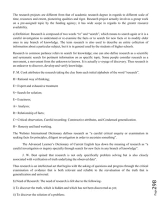 Page298
The research projects are different from that of academic research degree in regards to different scale of
time, resources and extent, pioneering qualities and rigor. Research project actually involves a group work
on a pre-assigned topic by the funding agency; it has wide scope in regards to the greater resource
availability.
a) Definition: Research is composed of two words “re” and “search”, which means to search again or it is a
careful investigation to understand or re-examine the facts or to search for new facts or to modify older
ones in any branch of knowledge. The term research is also used to describe an entire collection of
information about a particular subject, but it is in general used by the students of higher schools.
Research in common parlance refers to search for knowledge; one can also define research as a scientific
and systematic search for pertinent information on as specific topic. Some people consider research as a
movement, a movement from the unknown to known. It is actually a voyage of discovery. Thus research is
an endeavor to discover, develop and verify knowledge.
P. M. Cook attributes the research taking the clue from each initial alphabets of the word “research”.
R= Rational way of thinking;
E= Expert and exhaustive treatment
S= Search for solution;
E= Exactness;
A= Analysis;
R= Relationship of facts;
C= Critical observation, Careful recording; Constructive attributes, and Condensed generalization.
H= Honesty and hard working.
The Webster International Dictionary defines research as “a careful critical enquiry or examination in
seeking facts for principles, diligent investigation in order to ascertain something”.
The Advanced Learner’s Dictionary of Current English lays down the meaning of research as “a
careful investigation or inquiry specially through search for new facts in any branch of knowledge”.
J. W. Best opined that research is not only specifically problem solving but is also closely
associated with verification of truth underlying the observed data”.
Thus research is an intellectual act that begins with the asking of questions and progress through the critical
examination of evidence that is both relevant and reliable to the reevaluation of the truth that is
generalization and universal.
b) Need of Research: The need of research is felt due to the following-
i) To discover the truth, which is hidden and which has not been discovered as yet;
ii) To discover the solution of a problem;
 