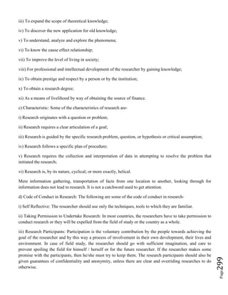 Page299
iii) To expand the scope of theoretical knowledge;
iv) To discover the new application for old knowledge;
v) To understand, analyze and explore the phenomena;
vi) To know the cause effect relationship;
vii) To improve the level of living in society;
viii) For professional and intellectual development of the researcher by gaining knowledge;
ix) To obtain prestige and respect by a person or by the institution;
x) To obtain a research degree;
xi) As a means of livelihood by way of obtaining the source of finance.
c) Characteristic: Some of the characteristics of research are-
i) Research originates with a question or problem;
ii) Research requires a clear articulation of a goal;
iii) Research is guided by the specific research problem, question, or hypothesis or critical assumption;
iv) Research follows a specific plan of procedure;
v) Research requires the collection and interpretation of data in attempting to resolve the problem that
initiated the research;
vi) Research is, by its nature, cyclical; or more exactly, helical.
Mere information gathering, transportation of facts from one location to another, looking through for
information does not lead to research. It is not a catchword used to get attention.
d) Code of Conduct in Research: The following are some of the code of conduct in research-
i) Self Reflective: The researcher should use only the techniques, tools to which they are familiar.
ii) Taking Permission to Undertake Research: In most countries, the researchers have to take permission to
conduct research or they will be expelled from the field of study or the country as a whole.
iii) Research Participants: Participation is the voluntary contribution by the people towards achieving the
goal of the researcher and by this way a process of involvement in their own development, their lives and
environment. In case of field study, the researcher should go with sufficient imagination, and care to
prevent spoiling the field for himself / herself or for the future researcher. If the researcher makes some
promise with the participants, then he/she must try to keep them. The research participants should also be
given guarantees of confidentiality and anonymity, unless there are clear and overriding researches to do
otherwise.
 