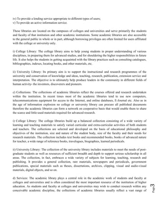 Page3
iv) To provide a lending service appropriate to different types of users;
v) To provide an active information service.
These libraries are located on the campuses of colleges and universities and serve primarily the students
and faculty of that institution and other academic institutions. Some academic libraries are also accessible
to the general public in whole or in part, although borrowing privileges are often limited for users affiliated
with the college or university only.
i) College Library: The college library aims to help young students in proper understanding of various
disciplines, in preparing them for advanced studies, and for shouldering the higher responsibilities in future
life. It also helps the students in getting acquainted with the library practices such as consulting catalogues,
bibliographies, indexes, locating books, and other materials, etc.
ii) University Library: Its primary aim is to support the instructional and research programmes of the
university and conservation of knowledge and ideas, teaching, research, publication, extension service and
interpretation. The objective is to ultimately help produce leaders in the community in different fields of
human activity- the inventors, discoverers and pioneers.
c) Collections: The collections of academic libraries reflect the courses offered and research undertaken
within the institution. In recent times most of the academic libraries tend to use new computers,
telecommunications equipment for access to the Internet, and online databases, E-Journal etc. Also as in
the age of information explosion no college or university library can procure all published documents
therefore the academic libraries can form a network on cooperative basis that would enable them to share
the scarce and little-used materials required for advanced research.
i) College Library: The college libraries build up a balanced collection consisting of a wide variety of
learning and teaching materials to satisfy varied curricular and extra-curricular activities of both students
and teachers. The collections are selected and developed on the basis of educational philosophy and
objectives of the institution, size and nature of the student body, size of the faculty and their needs for
research materials. The collection includes text books and recommended books, books of advanced nature
for teacher, a wide range of reference books, travelogues, biographies, learned periodicals.
ii) University Library: The collection of the university library includes materials to meet the needs of post-
graduate students as well as resources of sufficient breadth and depth to support serious scholarship in all
areas. The collection, in fact, embraces a wide variety of subjects for learning, teaching, research and
publishing. It provides a general collection, rare materials, newspapers and periodicals, government
publications, special materials such as theses, dissertations, archives, clipping, visual and audio-visual
materials, digital objects, and so on.
d) Services: The academic library plays a central role in the academic work of students and faculty at
colleges and universities and is often considered the most important resource of the institution of higher
education. As students and faculty at colleges and universities may wish to conduct research within any
conceivable academic discipline, the collections of academic libraries usually reflect a vast range of
 