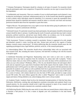 Page300
* Voluntary Participation: Participants should be voluntary in all types of research. No researcher should
bring the participants under some compulsion. If required the researcher can also sign in consent form from
the respondents.
* Confidentiality and Anonymity: There are a number of ways in which participants can be harmed; it may
be physical, psychological, emotional, embarrassment and so on. So the research data should be aggregated
in such a manner where individuals cannot be identified, if it is necessary to quote the respondents name,
potential harm should be identified and measures should be taken to overcome such harm and necessary
permission should be taken from the respondent to quote their name.
* Right of Review: The participants have every right to review the data before going for publication. So for
a researcher it is good to communicate with them.
* Informed Consent: If a particular research may harm participants, the participants should be informed and
consent should be taken in advance. In publicizing the result of research, personal data may lead to mutual
protection, political sensitivity, and private issues (family affairs, tax avoidance, etc). So the researcher
should take the consent before publicizing any data regarding research participants.
* Risk Assessment: “Science is certainty; research is uncertainty. Science is supposed to be cold, straight
and detached; research is warm, involving and risky. Science puts and end to the vagaries of human
disputes; research creates controversies”. So before publicizing data the researcher should assess the risk
regarding psychological stress, legal liabilities, political, social etc. of the research participants.
iv) Acknowledging Others: The researcher should always acknowledge others who are associated with
their research work. But, including the names of persons, who had little or nothing to do with the research
is deception again.
v) Intellectual Ownership and Plagiarism: Representing some one's work as one's own is called as
plagiarism and it may lead to expulsion from the institution. So, please deal with it properly. “Unless
otherwise stated, what you write will be regarded as your own work; the ideas will be considered you own
unless you say to the contrary” (Walliman, 2005, p. 336). So, one should be honest, fair and respect other's
work and are expected to give same kind of treatment what he/she expects from the readers of their own
publication(s) and it will be good to use other's text, diagram, table, data, picture with their permission only
(generally for academic work, author as well as publisher feels free to grant permission to use their material
in your work). Without permission, single text extract with citation should not cross the limit of 400 words.
For a series of extract, with citation should not cross the limit of 800 words, provided no single extract
exceed 300 words). The worst offence against this ethic is called “Plagiarism” and in order to avoid the
stigma and shame of being labeled as one, acknowledging others work is always needed.
vii) Academic Frauds: Academic fraud involves the intentional misrepresentation of what has been done.
Fabrication, falsification, omitting data and plagiarism constitutes misconduct and academic fraud in any
research practice. So, the researcher should avoid it right from proposal to report of any research work.
Making misleading or deceptive statement also constitutes academic fraud.
viii) Publicizing Results: Publicizing the same article in more than one journal distorts citation indexes and
is therefore a bad practice. It is also a means to degrade your own contribution to the total human
knowledge.
 