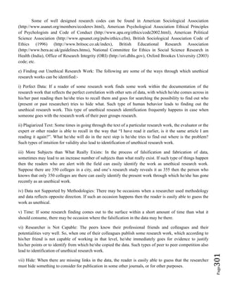Page301
Some of well designed research codes can be found in American Sociological Association
(http://www.asanet.org/members/ecoderev.html), American Psychological Association Ethical Principles
of Psychologists and Code of Conduct (http://www.apa.org/ethics/code2002.html), American Political
Science Association (http://www.apsanet.org/pubs/ethics.cfm), British Sociological Association Code of
Ethics (1996) (http://www.britsoc.co.uk/index), British Educational Research Association
(http://www.bera.ac.uk/guidelines.htms), National Committee for Ethics in Social Science Research in
Health (India), Office of Research Integrity (ORI) (http://ori.dhhs.gov), Oxford Brookes University (2003)
code; etc.
e) Finding out Unethical Research Work: The following are some of the ways through which unethical
research works can be identified:-
i) Perfect Data: If a reader of some research work finds some work within the documentation of the
research work that reflects the perfect correlation with other sets of data, with which he/she comes across in
his/her past reading then he/she tries to recall them and goes for searching the possibility to find out who
(present or past researcher) tries to hide what. Such type of human behavior leads to finding out the
unethical research work. This type of unethical research identification frequently happens in case when
someone goes with the research work of their peer groups research.
ii) Plagiarized Text: Some times in going through the text of a particular research work, the evaluator or the
expert or other reader is able to recall in the way that “I have read it earlier, is it the same article I am
reading it again?”. What he/she will do in the next step is he/she tries to find out where is the problem?
Such types of intuition for validity also lead to identification of unethical research work.
iii) More Subjects than What Really Exists: In the process of falsification and fabrication of data,
sometimes may lead to an increase number of subjects than what really exist. If such type of things happen
then the readers who are alert with the field can easily identify the work as unethical research work.
Suppose there are 350 colleges in a city, and one’s research study reveals it as 355 then the person who
knows that only 350 colleges are there can easily identify the present work through which he/she has gone
recently as an unethical work.
iv) Data not Supported by Methodologies: There may be occasions when a researcher used methodology
and data reflects opposite direction. If such an occasion happens then the reader is easily able to guess the
work as unethical.
v) Time: If some research finding comes out to the surface within a short amount of time than what it
should consume, there may be occasion where the falsification in the data may be there.
vi) Researcher is Not Capable: The peers know their professional friends and colleagues and their
potentialities very well. So, when one of their colleagues publish some research work, which according to
his/her friend is not capable of working in that level, he/she immediately goes for evidence to justify
his/her points or to identify from which he/she copied the data. Such types of peer to peer competition also
lead to identification of unethical research work.
vii) Hide: When there are missing links in the data, the reader is easily able to guess that the researcher
must hide something to consider for publication in some other journals, or for other purposes.
 