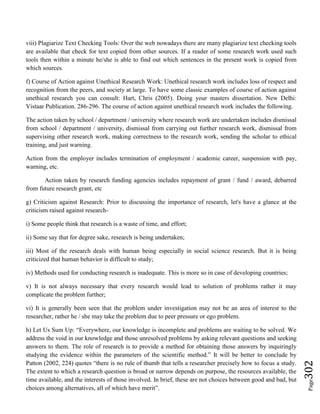 Page302
viii) Plagiarize Text Checking Tools: Over the web nowadays there are many plagiarize text checking tools
are available that check for text copied from other sources. If a reader of some research work used such
tools then within a minute he/she is able to find out which sentences in the present work is copied from
which sources.
f) Course of Action against Unethical Research Work: Unethical research work includes loss of respect and
recognition from the peers, and society at large. To have some classic examples of course of action against
unethical research you can consult: Hart, Chris (2005). Doing your masters dissertation. New Delhi:
Vistaar Publication. 286-296. The course of action against unethical research work includes the following.
The action taken by school / department / university where research work are undertaken includes dismissal
from school / department / university, dismissal from carrying out further research work, dismissal from
supervising other research work, making correctness to the research work, sending the scholar to ethical
training, and just warning.
Action from the employer includes termination of employment / academic career, suspension with pay,
warning, etc.
Action taken by research funding agencies includes repayment of grant / fund / award, debarred
from future research grant, etc
g) Criticism against Research: Prior to discussing the importance of research, let's have a glance at the
criticism raised against research-
i) Some people think that research is a waste of time, and effort;
ii) Some say that for degree sake, research is being undertaken;
iii) Most of the research deals with human being especially in social science research. But it is being
criticized that human behavior is difficult to study;
iv) Methods used for conducting research is inadequate. This is more so in case of developing countries;
v) It is not always necessary that every research would lead to solution of problems rather it may
complicate the problem further;
vi) It is generally been seen that the problem under investigation may not be an area of interest to the
researcher, rather he / she may take the problem due to peer pressure or ego problem.
h) Let Us Sum Up: “Everywhere, our knowledge is incomplete and problems are waiting to be solved. We
address the void in our knowledge and those unresolved problems by asking relevant questions and seeking
answers to them. The role of research is to provide a method for obtaining those answers by inquiringly
studying the evidence within the parameters of the scientific method.” It will be better to conclude by
Patton (2002, 224) quotes “there is no rule of thumb that tells a researcher precisely how to focus a study.
The extent to which a research question is broad or narrow depends on purpose, the resources available, the
time available, and the interests of those involved. In brief, these are not choices between good and bad, but
choices among alternatives, all of which have merit”.
 
