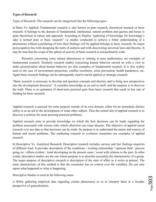 Page303
Types of Research
Types of Research: The research can be categorized into the following types-
a) Basic Vs Applied: Fundamental research is also known as pure research, theoretical research or basic
research. It belongs to the domain of fundamental, intellectual, natural problem and queries and hence is
quite theoretical in nature and approach. According to Pauline “gathering of knowledge for knowledge’s
sake is termed pure or basic research” i.e studies conducted to achieve a fuller understanding of a
phenomena without considering of how their findings will be applied belongs to basic research. Its major
preoccupation lies with designing the tools of analysis and with discovering universal laws and theories. It
may be note that the scope of the sphere of activity of basic research is extraordinarily wide.
Research concerning some natural phenomena or relating to pure mathematics are examples of
fundamental research. Similarly research studies concerning human behavior carried on with a view to
make generalization about human behavior are also examples of fundamental research. It is also widely
used in the case of environment protection, conflict resolution, crisis prevention, health pandemics, etc.
Again basic research findings can be subsequently used to enrich applied or strategic research.
“Basic research is necessary to develop and question concepts and theories and to bring new perspectives
into the development discourse”. It considers knowledge as an end in itself, and the purpose is to discover
the truth. There is no guarantee of short-term practical gain from basic research that result in low rate of
funding for basic research.
Applied research is pursued for some purpose outside of its own domain, either for an immediate distinct
utility or as an aid to the development of some other subject. Thus the central aim of applied research is to
discover a solution for some pressing practical problems.
Applied research aims to provide knowledge on which the best decisions can be made regarding the
problem associated with serious risks which otherwise can cause disaster. The objective of applied social
research is to use data so that decisions can be made. Its purpose is to understand the nature and sources of
human and social problems. The marketing research or evolution researches are examples of applied
research.
b) Descriptive Vs. Analytical Research: Descriptive research includes surveys and fact findings enquiries
of different kind. It provides description of the conditions / existing relationship / opinions held / process
going on / effects evident / trend developing on the present cases / event with relation to the past. In other
words, descriptive studies are the one whose purpose is to describe accurately the characteristic of a group.
The major purpose of descriptive research is description of the state of affair as it exists at present. The
main characteristic of this method is that the researcher has no control over the variables. He can only
report what happened or what is happening.
Descriptive Studies is used in the following cases-
i) While gathering empirical data regarding certain phenomena so as to interpret them in a broader
perspective of generalization;
 