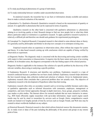 Page304
ii) To study psychological phenomena of a group of individuals;
iii) To study relationship between variables under uncontrolled observation.
In analytical research, the researcher has to use facts or information already available and analyze
these to make a critical evaluation of the material.
c) Quantitative Vs. Qualitative Research: Quantitative research is based on the measurement of quantity or
amount. It is applicable to phenomena that can be expressed in terms of quantity.
Qualitative research on the other hand is concerned with qualitative phenomena i.e. phenomena
relating to or involving quality or kind. Research design to find out, how people feel or what they think
about a particular subject or institution is a qualitative research. To apply qualitative research in practice is
relatively a difficult job and therefore one should seek guidance for experimental psychologists.
d) Conceptual Vs. Empirical Research: Conceptual research is that related to some abstract ideas or theory.
It is generally used by philosopher and thinker to develop new concepts or to reinterpret existing ones.
Empirical research relies on experience or observation alone, often without due respect for system
and theory. It is data based research coming up with conclusions which are capable of being verified by
observation or experiment.
e) Diagnostic Studies: The diagnostic study is concerned with the discovering and testing certain variables
with respect to their association or disassociation. It enquires into the basic nature and cause of an existing
problem. In its broadest sense, the diagnosis corresponds to the fact finding aspect of the clinical practice.
Diagnostic Studies is applicable to the instances like solution of a specific problem by the discovery of the
relevant variables, discovering or analyzing a specific problem.
f) Explanatory Research: It structures and identifies new problems. Exploratory research is a type of
research conducted because a problem has not been clearly defined. Exploratory research helps determine
the best research design, data collection method and selection of subjects. Given its fundamental nature,
exploratory research often concludes that a perceived problem does not actually exist. The objective of
explanatory research is the development of hypothesis rather than their testing.
Exploratory research often relies on secondary research such as reviewing available literature and/or data,
or qualitative approaches such as informal discussions with consumers, employees, management or
competitors, and more formal approaches through in-depth interviews, focus groups, projective methods,
case studies or pilot studies. The Internet allows for research methods that are more interactive in nature:
E.g., RSS feeds efficiently supply researchers with up-to-date information; major search engine search
results may be sent by email to researchers by services such as Google Alerts; comprehensive search
results are tracked over lengthy periods of time by services such as Google Trends; and Web sites may be
created to attract worldwide feedback on any subject.
g) Historical Research: Historical research is that which utilizes historical sources like documents remains,
etc. to study event or ideas of the past including the philosophy of the person and groups at any remote
point of time.
 