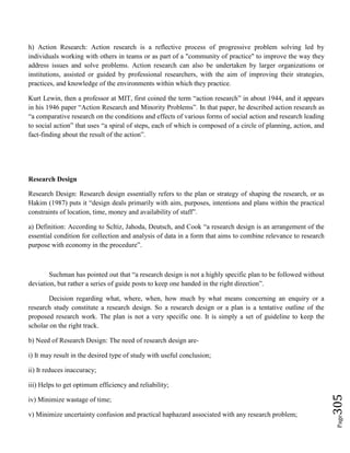 Page305
h) Action Research: Action research is a reflective process of progressive problem solving led by
individuals working with others in teams or as part of a "community of practice" to improve the way they
address issues and solve problems. Action research can also be undertaken by larger organizations or
institutions, assisted or guided by professional researchers, with the aim of improving their strategies,
practices, and knowledge of the environments within which they practice.
Kurt Lewin, then a professor at MIT, first coined the term “action research” in about 1944, and it appears
in his 1946 paper “Action Research and Minority Problems”. In that paper, he described action research as
“a comparative research on the conditions and effects of various forms of social action and research leading
to social action” that uses “a spiral of steps, each of which is composed of a circle of planning, action, and
fact-finding about the result of the action”.
Research Design
Research Design: Research design essentially refers to the plan or strategy of shaping the research, or as
Hakim (1987) puts it “design deals primarily with aim, purposes, intentions and plans within the practical
constraints of location, time, money and availability of staff”.
a) Definition: According to Scltiz, Jahoda, Deutsch, and Cook “a research design is an arrangement of the
essential condition for collection and analysis of data in a form that aims to combine relevance to research
purpose with economy in the procedure”.
Suchman has pointed out that “a research design is not a highly specific plan to be followed without
deviation, but rather a series of guide posts to keep one handed in the right direction”.
Decision regarding what, where, when, how much by what means concerning an enquiry or a
research study constitute a research design. So a research design or a plan is a tentative outline of the
proposed research work. The plan is not a very specific one. It is simply a set of guideline to keep the
scholar on the right track.
b) Need of Research Design: The need of research design are-
i) It may result in the desired type of study with useful conclusion;
ii) It reduces inaccuracy;
iii) Helps to get optimum efficiency and reliability;
iv) Minimize wastage of time;
v) Minimize uncertainty confusion and practical haphazard associated with any research problem;
 