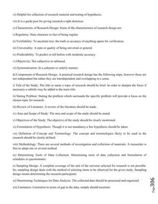 Page306
vi) Helpful for collection of research material and testing of hypothesis;
vii) It is a guide post for giving research a right direction.
c) Characteristic of Research Design: Some of the characteristics of research design are-
i) Regularity: State character or fact of being regular.
ii) Verifiability: To ascertain text, the truth or accuracy of anything opens for verification.
iii) Universality: A state or quality of being universal or general.
iv) Predictability: To predict or tell before with moderate accuracy.
v) Objectivity: Not subjective or unbiased.
vi) Systematization: In a coherent or orderly manner.
d) Components of Research Design: A practical research design has the following steps, however these are
not independent but rather they are interdependent and overlapping in a sense.
i) Title of the Study: The title or name o topic of research should be brief. In order to sharpen the focus if
necessary a subtitle may be added to the main title.
ii) Stating Problem: Stating the problem which surrounds the specific problem will provide a focus on the
chosen topic for research.
iii) Review of Literature: A review of the literature should be made.
iv) Area and Scope of Study: The area and scope of the study should be stated.
v) Objectives of the Study: The objective of the study should be clearly mentioned.
vi) Formulation of Hypothesis: Though it is not mandatory a few hypothesis should be taken.
vii) Definition of Concept and Terminology: The concept and terminologies likely to be used in the
research should be clearly defined.
viii) Methodology: There are several methods of investigation and collection of materials. A researcher is
free to adopt one or several method.
ix) Determining Tools of Data Collection: Determining tools of data collection and formulation of
schedules or questionnaire.
x) Sampling Design: A complete coverage of the unit of the universe selected for research is not possible.
So, sampling design deals with the method of selecting items to be observed for the given study. Sampling
design means determining the research participants.
xi) Determining Techniques for Data Analysis: The collected data should be processed and organized.
xii) Limitation: Limitation in terms of gap in the data, sample should ascertain.
 