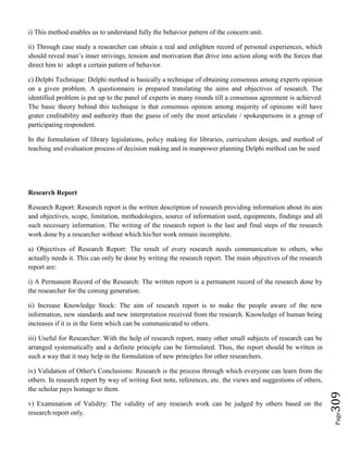 Page309
i) This method enables us to understand fully the behavior pattern of the concern unit.
ii) Through case study a researcher can obtain a real and enlighten record of personal experiences, which
should reveal man’s inner strivings, tension and motivation that drive into action along with the forces that
direct him to adopt a certain pattern of behavior.
c) Delphi Technique: Delphi method is basically a technique of obtaining consensus among experts opinion
on a given problem. A questionnaire is prepared translating the aims and objectives of research. The
identified problem is put up to the panel of experts in many rounds till a consensus agreement is achieved.
The basic theory behind this technique is that consensus opinion among majority of opinions will have
grater creditability and authority than the guess of only the most articulate / spokespersons in a group of
participating respondent.
In the formulation of library legislations, policy making for libraries, curriculum design, and method of
teaching and evaluation process of decision making and in manpower planning Delphi method can be used
Research Report
Research Report: Research report is the written description of research providing information about its aim
and objectives, scope, limitation, methodologies, source of information used, equipments, findings and all
such necessary information. The writing of the research report is the last and final steps of the research
work done by a researcher without which his/her work remain incomplete.
a) Objectives of Research Report: The result of every research needs communication to others, who
actually needs it. This can only be done by writing the research report. The main objectives of the research
report are:
i) A Permanent Record of the Research: The written report is a permanent record of the research done by
the researcher for the coming generation.
ii) Increase Knowledge Stock: The aim of research report is to make the people aware of the new
information, new standards and new interpretation received from the research. Knowledge of human being
increases if it is in the form which can be communicated to others.
iii) Useful for Researcher: With the help of research report, many other small subjects of research can be
arranged systematically and a definite principle can be formulated. Thus, the report should be written in
such a way that it may help in the formulation of new principles for other researchers.
iv) Validation of Other's Conclusions: Research is the process through which everyone can learn from the
others. In research report by way of writing foot note, references, etc. the views and suggestions of others,
the scholar pays homage to them.
v) Examination of Validity: The validity of any research work can be judged by others based on the
research report only.
 