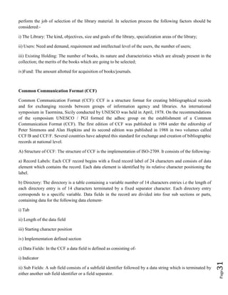 Page31
perform the job of selection of the library material. In selection process the following factors should be
considered:-
i) The Library: The kind, objectives, size and goals of the library, specialization areas of the library;
ii) Users: Need and demand, requirement and intellectual level of the users, the number of users;
iii) Existing Holding: The number of books, its nature and characteristics which are already present in the
collection; the merits of the books which are going to be selected;
iv)Fund: The amount allotted for acquisition of books/journals.
Common Communication Format (CCF)
Common Communication Format (CCF): CCF is a structure format for creating bibliographical records
and for exchanging records between groups of information agency and libraries. An international
symposium in Taormina, Sicily conducted by UNESCO was held in April, 1978. On the recommendations
of the symposium UNESCO / PGI formed the adhoc group on the establishment of a Common
Communication Format (CCF). The first edition of CCF was published in 1984 under the editorship of
Peter Simmons and Alan Hopkins and its second edition was published in 1988 in two volumes called
CCF/B and CCF/F. Several countries have adopted this standard for exchange and creation of bibliographic
records at national level.
A) Structure of CCF: The structure of CCF is the implementation of ISO-2709. It consists of the following-
a) Record Labels: Each CCF record begins with a fixed record label of 24 characters and consists of data
element which contains the record. Each data element is identified by its relative character positioning the
label.
b) Directory: The directory is a table containing a variable number of 14 characters entries i.e the length of
each directory entry is of 14 characters terminated by a fixed separator character. Each directory entry
corresponds to a specific variable. Data fields in the record are divided into four sub sections or parts,
containing data for the following data element-
i) Tab
ii) Length of the data field
iii) Starting character position
iv) Implementation defined section
c) Data Fields: In the CCF a data field is defined as consisting of-
i) Indicator
ii) Sub Fields: A sub field consists of a subfield identifier followed by a data string which is terminated by
either another sub field identifier or a field separator.
 
