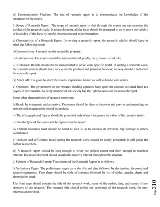Page310
vi) Communication Medium: The aim of research report is to communicate the knowledge of the
researcher to the others.
b) Scope of Research Report: The scope of research report is that through this report one can examine the
validity of the research study. In research report, all the facts should be presented so as to prove the validity
or invalidity of the facts by careful observation and experimentation.
c) Characteristic of a Research Report: In writing a research report, the research scholar should keep in
mind the following points-
i) Communalism: Research results are public property;
ii) Universalism: The results should be independent of gender, race, colour, creed, etc;
iii) Unbiased: Results should not be manipulated to serve some specific profit. In writing a research work,
the research scholar should keep an eye on the political and personal biasness; no way should it influence
the research report.
iv) Share All: It is good to share the results, experience, honor, as well as blame with others.
v) Openness: The government or the research funding agencies have spent the amount collected from tax
payers in the research. So every member of the society has the right to access to the research report
Some other characteristics of research report are:
i) Should be systematic and attractive. The report should be clear to the point and easy in understanding, so
proverb and exaggeration should be avoided;
ii) The title, graph and figures should be presented only when it increases the value of the research study;
iii) Similar type of facts must not be repeated in the report;
iv) Outside resources used should be noted as such so as to increase its retrieval. Pay homage to others
contribution
v) Problem and difficulties faced during the research work should be nicely presented; it will guide the
further researchers.
vi) A research report should be long enough to cover the subject matter and short enough to maintain
interest. The research report should sustain the reader’s interest throughout the chapters.
d) Content of Research Report: The content of the Research Report is as follows:
i) Preliminary Pages: The preliminary pages carry the title and date followed by declaration, foreword and
acknowledgements. Then there should be table of contents followed by list of tables, graphs, charts and
abbreviation used.
The front page should contain the title of the research work, name of the author, date, and names of any
sponsors of the research. The research title should reflect the keywords of the research work, for easy
information retrieval.
 