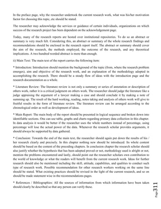 Page311
In the preface page, why the researcher undertook the current research work, what was his/her motivation
factor for choosing this topic, etc should be stated.
The researcher may acknowledge the services or guidance of certain individuals, organizations on which
success of the research project has been dependent on the acknowledgement page.
Today, many of the research reports are hosted over institutional repositories. To do so an abstract or
summary is very much felt. Considering this, an abstract or summary of the whole research findings and
recommendations should be enclosed in the research report itself. The abstract or summary should cover
the aim of the research, the methods employed, the outcome of the research, and any theoretical
implications. A two hundred worded abstract is more than enough.
ii) Main Text: The main text of the report carries the following item:
* Introduction: Introduction should mention the background of the topic (from, where the research problem
emerges), aim and objective of the research work, and an explanation of the methodology adopted in
accomplishing the research. There should be a steady flow of ideas with the introduction page and the
research documentation as a whole.
* Literature Review: The literature review is not only a summary or series of annotation or description of
others work, rather it is a critical judgment on others work. The researcher should judge the literature like a
judge appraising the argument of a lawyer making a case and should conclude it by making a note of
summing up. The result of the hard working, reading, notes taking and analysis of others work will give to
fruitful results in the form of literature review. The literature review can be arranged according to the
chronological order as well as development of ideas.
* Main Report: The main body of the report should be presented in logical sequence and broken down into
identifiable sections. One can use table, graphs and charts regarding primary data collection in this chapter.
In data analysis it would be better if the researcher uses the whole numbers instead of percentage, using
percentage will lose the actual power of the data. Whenever the research scholar provides arguments, it
should always be supported by data gathered.
* Conclusion: Towards the end of the main text, the researcher should again put down the results of his /
her research clearly and precisely. In this chapter nothing new should be introduced. Its whole content
should be based on the content of the preceding chapters. In conclusion chapter the research scholar should
also justify whether the hypothesis that has been adopted proved or not, methodology used is alright or not,
mention the problems encountered and lastly, should point out the researcher scholars own contribution to
the world of knowledge or what the readers will benefit from the current research work. Ideas for further
research should also be mentioned including the skill, attitude, capabilities, and qualities to conduct such
type of research work. Possible recommendation for other research workers working on the same line
should be stated. What existing practices should be revised in the light of the current research, and so on
should be made statement wise in the recommendations pages.
* References / Bibliographies: All the sources of information from which information have been taken
should clearly be described so that any person can verify these.
 